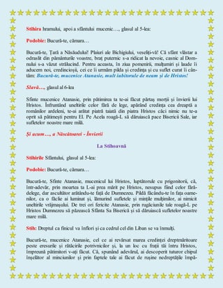 Stihira hramului, apoi a sfântului mucenic…, glasul al 5-lea:
Podobie: Bucură-te, cămara…
Bucură-te, Țară a Năsăudului! Plaiuri ale Bichigiului, veseliți-vă! Că sfânt vlăstar a
odraslit din pământurile voastre, braț puternic s-a ridicat la nevoie, casnic al Dom-
nului s-a văzut strălucind. Pentru aceasta, în ziua pomenirii, mulțumiri și laude îi
aducem noi, credincioșii, cei ce îi urmăm pilda și credința și cu suflet curat îi cân-
tăm: Bucură-te, mucenice Atanasie, mult iubitorule de neam și de Hristos!
Slavă…, glasul al 6-lea
Sfinte mucenice Atanasie, prin pătimirea ta te-ai făcut părtaș morții și învierii lui
Hristos. Înfruntând uneltirile celor fără de lege, apărând credința cea dreaptă a
românilor ardeleni, te-ai arătat piatră taiată din piatra Hristos căci nimic nu te-a
oprit să pătimești pentru El. Pe Acela roagă-L să dăruiască pace Bisericii Sale, iar
sufletelor noastre mare milă.
Și acum…, a Născătoarei - Învierii
La Stihoavnă
Stihirile Sfântului, glasul al 5-lea:
Podobie: Bucură-te, cămara…
Bucură-te, Sfinte Atanasie, mucenicul lui Hristos, luptătorule cu prigonitorii, că,
într-adevăr, prin moartea ta L-ai prea mărit pe Hristos, nesupus fiind celor fără-
delege, dar ascultător arătându-te față de Dumnezeu. Pildă făcându-te în fața oame-
nilor, ca o făclie ai luminat și, lămurind sufletele și mințile mulțimilor, ai nimicit
uneltirile vrăjmașului. De trei ori fericite Atanasie, prin rugăciunile tale roagă-L pe
Hristos Dumnezeu să păzească Sfânta Sa Biserică și să dăruiască sufletelor noastre
mare milă.
Stih: Dreptul ca finicul va înflori și ca cedrul cel din Liban se va înmulți.
Bucură-te, mucenice Atanasie, cel ce ai revărsat marea credinței dreptmăritoare
peste eresurile și rătăcirile potrivnicilor și, la un loc cu frații tăi întru Hristos,
împreună pătimitori v-ați făcut. Că, spunând adevărul, ai descoperit tuturor chipul
înșelător al minciunilor și prin faptele tale ai făcut de rușine nedreptățile împă-
 