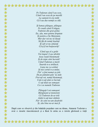 Pe Todoran când l-au scos,
Când l-au scos de pe movilă
La oameni le era milă
Că l-au dus nemţii cu silă.
Şi lumea plângea, plângea
Pe roată când îl trăgea,
Todoran din grai grăia:
Eu, zău, mor pentru dreptate
Şi pentru a Sa Maiestate,
Mor dar voi nu vă lăsaţi
Să fiţi de nemţi înşelaţi
Şi sub ei nu cătuniţi
Că-ţi fi tot batjocuriţi!
Când aşa el a grăit
Tot trupul i l-au zdrobit
Acea roată blestemată
Şi de nişte câni lucrată!
Când Todoran a murit
Soarele n-a strălucit,
Luna nu s-a arătat
Şi nici ceriul n-a-stelat,
Făr’ a fost numai cu jele
De pe pământ pân’ la stele
Fire-aţi voi, nemţi blestemaţi,
Cum n-aţi ştiut ce lucraţi:
C-aţi tăiat un someşan
Ce-i cu numele Todoran.
Plângeţi-l voi someşeni
Bârgăuani şi monoreni
Că Todoran de-ar trăi
Astăzi n-aţi mai cătănii,
Făr’ de câni ne-am dezdrobi
Şi, zău bine ne-ar mai fi.
După cum se observă şi din baladele populare care au rămas, Atanasie Todoran a
avut o moarte mucenicească şi a lăsat în urma sa o istorie glorioasă a vieţii
 
