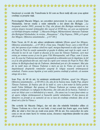 bisericeşti şi sociale din Transilvania la fel cum au făcut mulţi alţi care şi-au apărat
credinţa cu propria viaţă.
Protosingelul Macarie Drăgoi, un cercetător perseverent în ceea ce priveşte Ţara
Năsăudului, într-un studiu a redat mărturiile a doi ţărani din Bichigiu: „La
începutul anului 2003, prezenţi la Cluj, doi ţărani din Bichigiu mărturisesc cu
evlavie despre trecutul strămoşilor din veacul al XVIII-lea, cei care au mărturisit
cu bărbăţiedreapta credinţă”. [ Macarie Drăgoi, Mărturisitorul Atanasie Todoran
din BichigiulNăsăudului, în revista „Renaşterea”, Cluj-Napoca, 2006, p 6 apud
Ion Mizgan, Ofensiva uniatismului..., p 67-68;]
Petre Tecar, de 81 de ani, aduce următoarea mărturie [Ibiem apud Ion Mizgan,
Ofensiva uniatismului..., p 67-68;]: «Tata meu, Timoftei Tecar, care a trăit 96 de
ani, îmi spunea că pe vremea când era copil, mergea împreună cu alţi copii în ziua
de Paşti în Piezi la casele oamenilor şi gazda le dădea ouă roşii la copii, cum îi
obiceiul la noi în sat. Copiii se duceau şi la casa lui Tănase Todoran, care mai
exista pe vremea aceea şi era la gura Văii Moroşanului, sub Pleşe, cum îi zicem
noi. În casa lui Todoran maistătea o nepoată de-a dânsuluicare le împărţea, la fel
ca şi la alte găzdoaiedin sat, ouă roşii la copiii care veneau de Paşti în Piezi. Mai
trăiesc în Bichigiu două viţe de Todoran. Amândouă pot să-i fie neamuri. Mai ştiu
de la tatăl meu că Tănase Todoran o mers pe jos la Viena să ceară de la
împărăteasă drepturile românilor asupriţi în religia noastră strămoşească
ortodoxă. Pentru aceea luptăm şi noi astăzi pentru credinţă şi adevăr, că suntem
sânge de-a lui».
Ioan Pop, de 60 de ani, îşi aminteşte următoarele [Ibidem, apud Ion Mizgan,
Ofensiva uniatismului..., p 68-69;]: «Io, ştiu de la bunica mea, Gafta Pop, despre
Tănase Todoran. Şi bunica ştie de la tatăl ei, care o fost notar la Salva pentru
toată Valea Sălăuţei. Îmi spunea că Tănase Todoran pe vremea când o fost
asupriţi ortodocşii s-o refugiat în Bucovina, din câte ştiu de la bunica, Todoran o
avut un băiat care s-o îmbolnăvit şi o murit... De atunci nu l-o mai ţinut nimic ca
să apere religia strămoşească şi bunurile satelor năsăudene. O dus munca de
lămurire cu preoţii şi cu oamenii să nu se lase de credinţa ortodoxă. Ştiu că de
două ori a fost la Viena.»
Din scrierile lui Macarie Drăgoi, dar mă ales din relatările bătrânilor aflăm că
Tănase Todoran nu a fost un om înalt, ci mai scund dar foarte ager, avea barbă
albă, iar când a fost tras pe roată avea peste 100 de ani. Era cunoscător de carte
ceea ce era un mare lucru în vremea aceea, deoarece majoritatea ţăranilor nu ştiau
citi şi scrie.
 