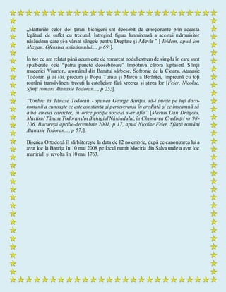 „Mărturiile celor doi ţărani bichigeni snt deosebit de emoţionante prin această
legătură de suflet cu trecutul, întregind figura lunminoasă a acestui mărturisitor
năsăudean care şi-a vărsat sângele pentru Dreptate şi Adevăr ” [ Ibidem, apud Ion
Mizgan, Ofensiva uniatismului..., p 69;].
În tot ce am relatat până acum este de remarcat nodul extrem de simplu în care sunt
spulberate cele “patru puncte deosebitoare” împotriva cărora luptaseră Sfinţii
mucenici Visarion, aromânul din Banatul sârbesc, Sofronie de la Cioara, Atanasie
Todoran şi ai săi, precum şi Popa Tunsu şi Marcu a Berăriţei, împreună cu toţi
românii transilvăneni trecuţi la catolicism fără vreerea şi ştirea lor [Feier, Nicolae,
Sfinţi romani Atanasie Todoran..., p 25;].
“Umbra ta Tănase Todoran - spunea George Bariţiu, să-i înveţe pe toţi daco-
romanii a cunoaşte ce este constanţa şi perseverenţa în credinţă şi ce înseamnă să
aibă cineva caracter, în orice poziţie socială s-ar afla” [Marius Dan Drăgoiu,
Martirul TănaseTodoran din BichigiulNăsăudului, în Chemarea Credinţei nr 98-
106, Bucureşti aprilie-decembrie 2001, p 17, apud Nicolae Feier, Sfinţii români
Atanasie Todoran..., p 57;].
Biserica Ortodoxă îl sărbătoreşte la data de 12 noiembrie, după ce canonizarea lui a
avut loc la Bistriţa în 10 mai 2008 pe locul numit Mocirla din Salva unde a avut loc
martiriul şi revolta în 10 mai 1763.
 