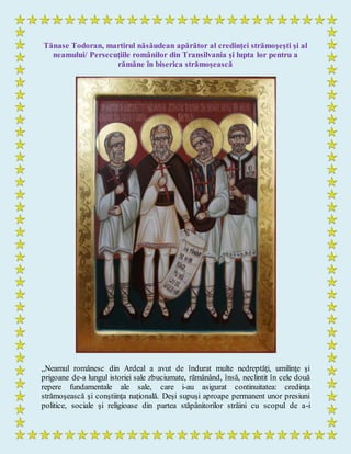 Tănase Todoran, martirul năsăudean apărător al credinţei strămoşeşti şi al
neamului/ Persecuţiile românilor din Transilvania şi lupta lor pentru a
rămâne în biserica strămoşească
„Neamul românesc din Ardeal a avut de îndurat multe nedreptăţi, umilinţe şi
prigoane de-a lungul istoriei sale zbuciumate, rămânând, însă, neclintit în cele două
repere fundamentale ale sale, care i-au asigurat continuitatea: credinţa
strămoşească şi conştiinţa naţională. Deşi supuşi aproape permanent unor presiuni
politice, sociale şi religioase din partea stăpânitorilor străini cu scopul de a-i
 