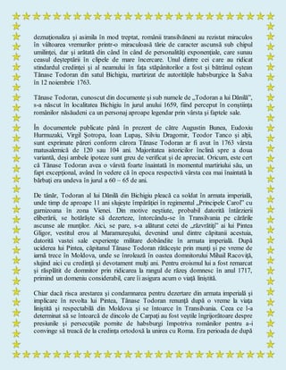 deznaţionaliza şi asimila în mod treptat, românii transilvăneni au rezistat miraculos
în vâltoarea vremurilor printr-o miraculoasă tărie de caracter ascunsă sub chipul
umilinţei, dar şi arătată din când în când de personalităţi exponenţiale, care sunau
ceasul deşteptării în clipele de mare încercare. Unul dintre cei care au ridicat
stindardul credinţei şi al neamului în faţa stăpânitorilor a fost şi bătrânul oştean
Tănase Todoran din satul Bichigiu, martirizat de autorităţile habsburgice la Salva
în 12 noiembrie 1763.
Tănase Todoran, cunoscut din documente şi sub numele de „Todoran a lui Dănilă”,
s-a născut în localitatea Bichigiu în jurul anului 1659, fiind perceput în conştiinţa
românilor năsăudeni ca un personaj aproape legendar prin vârsta şi faptele sale.
În documentele publicate până în prezent de către Augustin Bunea, Eudoxiu
Hurmuzaki, Virgil Şotropa, Ioan Lupaş, Silviu Dragomir, Teodor Tanco şi alţii,
sunt exprimate păreri conform cărora Tănase Todoran ar fi avut în 1763 vârsta
matusalemică de 120 sau 104 ani. Majoritatea istoricilor înclină spre a doua
variantă, deşi ambele ipoteze sunt greu de verificat şi de apreciat. Oricum, este cert
că Tănase Todoran avea o vârstă foarte înaintată în momentul martiriului său, un
fapt excepţional, având în vedere că în epoca respectivă vârsta cea mai înaintată la
bărbaţi era undeva în jurul a 60 – 65 de ani.
De tânăr, Todoran al lui Dănilă din Bichigiu pleacă ca soldat în armata imperială,
unde timp de aproape 11 ani slujeşte împărăţiei în regimentul „Principele Carol” cu
garnizoana în zona Vienei. Din motive neştiute, probabil datorită întârzierii
eliberării, se hotărăşte să dezerteze, întorcându-se în Transilvania pe cărările
ascunse ale munţilor. Aici, se pare, s-a alăturat cetei de „răzvrătiţi” ai lui Pintea
Gligor, vestitul erou al Maramureşului, devenind unul dintre căpitanii acestuia,
datorită vastei sale experienţe militare dobândite în armata imperială. După
uciderea lui Pintea, căpitanul Tănase Todoran rătăceşte prin munţi şi pe vreme de
iarnă trece în Moldova, unde se înrolează în oastea domnitorului Mihail Racoviţă,
slujind aici cu credinţă şi devotament mulţi ani. Pentru eroismul lui a fost remarcat
şi răsplătit de domnitor prin ridicarea la rangul de răzeş domnesc în anul 1717,
primind un domeniu considerabil, care îi asigura acum o viaţă liniştită.
Chiar dacă risca arestarea şi condamnarea pentru dezertare din armata imperială şi
implicare în revolta lui Pintea, Tănase Todoran renunţă după o vreme la viaţa
liniştită şi respectabilă din Moldova şi se întoarce în Transilvania. Ceea ce l-a
determinat să se întoarcă de dincolo de Carpaţi au fost veştile îngrijorătoare despre
presiunile şi persecuţiile pornite de habsburgi împotriva românilor pentru a-i
convinge să treacă de la credinţa ortodoxă la unirea cu Roma. Era perioada de după
 