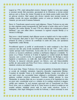tragicul an 1701, când mitropolitul ortodox Atanasie Anghel, în urma unor şantaje
şi presiuni morale fără precedent, apostaziază de la Ortodoxie şi devine primul
episcop unit cu Roma din Ardeal. Românii de aici rămân pentru multă vreme fără
un episcop ortodox, fiind supuşi prin diverse metode unor presiuni morale şi
umilinţe sociale din partea autorităţilor pentru a-l urma pe ierarhul lor apostat
Atanasie, pe care acum îl numeau Satanasie.
Întors în Transilvania supusă acestor urgii religioase, Tănase Todoran nu este uitat
de către stăpânire pentru nesupunerile lui, fiind arestat şi închis câţiva ani în Turnul
Dogarilor din cetatea Bistriţa. În anul 1750 este eliberat din considerarea„adâncei
bătrâneţe”, aşa cum aflăm dintr-o însemnare în registrul oraşului Bistriţa şi se
întoarce în Bichigiu.
Deşi avea o vârstă înaintată, după eliberare acesta se implică activ în viaţa socială a
văii Someşului, fiind până în anul 1758 judele satului Bichigiu, funcţie similară cu
primarul de astăzi şi colector de contribuţie în satele din zonă, care aparţineau
magistratului cetăţii Bistriţa.
Prozelitismul agresiv şi perfid al catolicismului în satele româneşti a fost făcut
cunoscut mai ales prin revolta monahului Sofronie din anii 1759 – 1761, care a
cuprins aproape toată Transilvania. Acesta arăta clar că sub masca păstrării ritului
ortodox se încearcă schimbarea credinţei şi dezbinarea religioasă a românilor. Se
spune că şi Tănase Todoran ar fi intrat în legătură cu vestitul monah din Munţii
Apuseni, care a pornit revolta. Cu siguranţă aprigul bărbat din Bichigiu a asistat
îngrijorat şi neputincios, ca mulţi alţii, după înăbuşirea răscoalei religioase a lui
Sofronie, la masacrul odiosului general von Bokow, care sub binecuvântările
perfide ale episcopului unit Petru Pavel Aron, a distrus cu tunurile zeci de sate şi
mănăstiri ortodoxe ale Ardealului.
În tot acest timp, Tănase Todoran a fost un aprig apărător al drepturilor religioase
şi sociale ale românilor năsăudeni, împotriva abuzurilor magistratului Bistriţei.
Conştient de intenţiile Vienei şi de subterfugiile Bistriţei, începe să-şi afirme tot
mai mult crezul său, accentuând latura religioasă a problemelor românilor prin
apărarea credinţei ortodoxe strămoşeşti. Conform tradiţiei păstrate în zona
Năsăudului, la moartea fiului său nu a acceptat ca acesta să fie împărtăşit de către
un preot unit, considerând actul ca o abatere de la credinţa ortodoxă şi atragere
subtilă spre uniatism. În acel moment episcopul unit al Transilvaniei era Petru
Pavel Aron, care cu sprijinul Curţii de la Viena încerca să aducă la uniaţie pe toţi
românii ardeleni, trimiţând preoţi uniţi în toate satele ortodoxe. Acesta a
întâmpinat, chiar după înfrângerea revoltei lui Sofronie, o dârză rezistenţă în zona
 