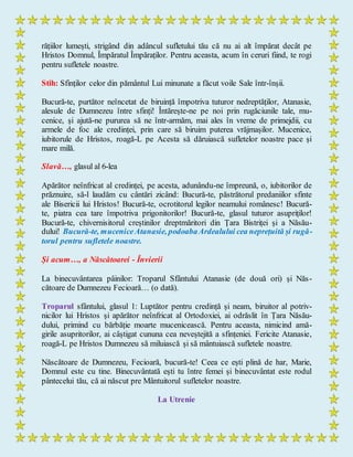 rățiilor lumești, strigând din adâncul sufletului tău că nu ai alt împărat decât pe
Hristos Domnul, Împăratul Împăraților. Pentru aceasta, acum în ceruri fiind, te rogi
pentru sufletele noastre.
Stih: Sfinților celor din pământul Lui minunate a făcut voile Sale într-înșii.
Bucură-te, purtător neîncetat de biruință împotriva tuturor nedreptăților, Atanasie,
alesule de Dumnezeu între sfinți! Întărește-ne pe noi prin rugăciunile tale, mu-
cenice, și ajută-ne pururea să ne într-armăm, mai ales în vreme de primejdii, cu
armele de foc ale credinței, prin care să biruim puterea vrăjmașilor. Mucenice,
iubitorule de Hristos, roagă-L pe Acesta să dăruiască sufletelor noastre pace și
mare milă.
Slavă…, glasul al 6-lea
Apărător neînfricat al credinței, pe acesta, adunându-ne împreună, o, iubitorilor de
prăznuire, să-l laudăm cu cântări zicând: Bucură-te, păstrătorul predaniilor sfinte
ale Bisericii lui Hristos! Bucură-te, ocrotitorul legilor neamului românesc! Bucură-
te, piatra cea tare împotriva prigonitorilor! Bucură-te, glasul tuturor asupriților!
Bucură-te, chivernisitorul creștinilor dreptmăritori din Țara Bistriței și a Năsău-
dului! Bucură-te, muceniceAtanasie, podoabaArdealului cea neprețuită și rugă-
torul pentru sufletele noastre.
Și acum…, a Născătoarei - Învierii
La binecuvântarea pâinilor: Troparul Sfântului Atanasie (de două ori) și Năs-
cătoare de Dumnezeu Fecioară… (o dată).
Troparul sfântului, glasul 1: Luptător pentru credință și neam, biruitor al potriv-
nicilor lui Hristos și apărător neînfricat al Ortodoxiei, ai odrăslit în Țara Năsău-
dului, primind cu bărbăție moarte mucenicească. Pentru aceasta, nimicind amă-
girile asupritorilor, ai câștigat cununa cea neveștejită a sfințeniei. Fericite Atanasie,
roagă-L pe Hristos Dumnezeu să miluiască și să mântuiască sufletele noastre.
Născătoare de Dumnezeu, Fecioară, bucură-te! Ceea ce ești plină de har, Marie,
Domnul este cu tine. Binecuvântată ești tu între femei și binecuvântat este rodul
pântecelui tău, că ai născut pre Mântuitorul sufletelor noastre.
La Utrenie
 