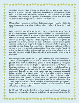Năsăudului al cărei pilon de bază era Tănase Todoran din Bichigiu. Bătrânul
oştean nu se sfieşte, împreună cu bichigenii, să-l înfrunte pe episcopul unit în mod
direct la 4 mai 1763, închizându-i biserica la vizita canonică de pe valea
Someşului, chiar înainte cu o săptămână de evenimentele cruciale de la Salva, deşi
era conştient de efectele pe care le poate avea această atitudine.
Momentul care l-a consacrat pe Tănase Todoran, atestându-i curajul şi calitatea de
martir şi mărturisitor al credinţei ortodoxe, a fost revolta de la Salva din 10 mai
1763.
După problemele religioase şi sociale din 1759-1761, împărăteasa Maria Tereza a
decis să înfiinţeze două regimente de graniţă pentru întărirea siguranţei imperiului,
la Orlat, în zona Sibiului şi la Năsăud, în ţinutul Bistriţei. În aceste regimente noi
urmau să fie înrolaţi români ardeleni, care aveau să dobândească astfel şi anumite
drepturi şi privilegii imperiale. Intenţia împărătesei, dusă la îndeplinire de
generalul von Bukow, urmărea nu doar militarizarea acestor ţinuturi pentru
siguranţa statală, ci şi atragerea la uniaţie a românilor ortodocşi, pentru a fi
controlaţi mai bine. În cele două zone, Sibiu şi Năsăud, erau încă multe probleme
serioase în ceea ce priveşte răspândirea unirii cu Roma printre români. Aceştia îşi
apărau cu dârzenie credinţa strămoşească, mai ales că acum aflaseră, în urma
mişcărilor împotriva uniaţiei, de încercările viclene ale habsburgilor de a-i atrage la
catolicism.
Imediat după decretul imperial din 1762, prin care se înfiinţau cele două regimente,
Tănase Todoran împreună cu alţi lideri ai satelor, care urmau a fi militarizate, a
plecat la Viena pentru a solicita Curţii garanţii în privinţa drepturilor şi privilegiilor
promise românilor, dar mai ales dreptul de a păstra credinţa ortodoxă. Aceştia s-au
întors cu promisiunea că le vor fi acceptate toate cererile, producând mare bucurie
năsăudenilor, care s-au declarat gata de a primi armele, intrând în regimentul
grăniceresc. Lucrurile au mers astfel relativ bine sub organizarea generalului
Bukow, urmând ca în cursul anului 1763 noii grăniceri români să depună
jurământul de credinţă, devenind cetăţeni liberi ai imperiului cu drepturi depline.
Existau astfel mari speranţe că românii intraţi în regimentele grănicereşti pot
rămâne în credinţa lor ortodoxă strămoşească, mai ales că împărăteasa Maria
Tereza, după răscoala lui Sofronie, a acceptat că ortodocşii să aibă episcopul lor,
după o perioadă de 60 de ani, în persoana ierarhului Dionisie Novacovici, de neam
sârb, instalat la Răşinari în 1761.
La 10 mai 1763 avea loc la Salva, pe locul numit „La Mocirla”, acţiunea de
inaugurare a regimentului grăniceresc năsăudean, prin depunerea jurământului de
 