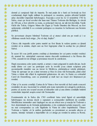 demnă şi curajoasă faţă de imperiu. În mai puţin de o lună cei învinuiţi au fost
condamnaţi după legile militare la pedeapsă cu moartea, pentru afrontul hotărât
adus deciziilor imperiale habsburgice. Execuţia a avut loc la 12 noiembrie 1763 la
Salva, exact pe locul revoltei din luna mai: Tănase Todoran din Bichigiu, în vârstă
de 104 ani, a fost zdrobit cu roata, ca principal vinovat, iar alţi trei răzvrătiţi, Vasile
Oichi din Telciu, Grigore Manu din Zagra şi Vasile Dumitru din Mocod, au fost
spânzuraţi; celorlalţi li s-a comutat pedeapsa cu moartea în închisoare sau biciuire
publică.
Se povesteşte despre bătrânul Todoran că şi atunci când era pe roată şi i se
sfărâmau oasele încă striga: „Nu vă daţi, fraţilor”.
Câteva zile trupurile celor patru martiri au fost lăsate la vedere pentru ca ţăranii
români să ia aminte, după care au fost îngropate chiar în acelaşi loc pe platoul
Salvei.
În acest fel s-au jertfit pentru credinţa şi demnitatea lor cei patru români vrednici
de neamul lor, anticipând oarecum marea răscoală românească a lui Horea din
1784, cauzată tot de iobăgie şi presiunea trecerii la catolicism.
După executarea celor patru martiri, a urmat o mare prigoană în satele din jur, încât
mulţi dintre cei care au participat activ la revoltă şi-au căutat scăparea prin
ascunzişurile munţilor sau au trecut în Moldova, părăsindu-şi vetrele părinteşti.
Timp de aproape un an a ţinut teroarea şi frica în zona văii Someşului, până când
Viena a trimis alţi ofiţeri la regimentul grăniceresc de aici, în frunte cu colonelul
Carol de Enzemberg, care cu prudenţă şi mult tact au reuşit să-i liniştească pe
români.
Chiar şi în aceste condiţii, Curtea de la Viena a fost nevoită să facă unele concesii
românilor de aici, încercând în schimb prin toate metodele să-i atragă la catolicism,
pentru că acesta era scopul ascuns al măsurilor sale şi una dintre condiţiile întăririi
controlului imperial asupra zonei văii Someşului.
Evenimentele de la Salva din 1763 confirmă întru totul faptul că autorităţile
habsburgice nu doreau decât o supunere a someşenilor indiferent de condiţii.
Modificarea termenilor unei înţelegeri nu era un obicei nou şi reacţia lui Todoran a
fost determinată nu de formula jurământului, ci de conţinutul actului respectiv, care
nu mai corespundea cu cele făgăduite la Viena de către împărăteasă. Tănase
Todoran a înţeles că la umbra pachetului cu promisiuni se ascunde altceva şi
anume, intenţia vicleană a imperialilor de a-i atrage pe români la unirea cu Roma.
 