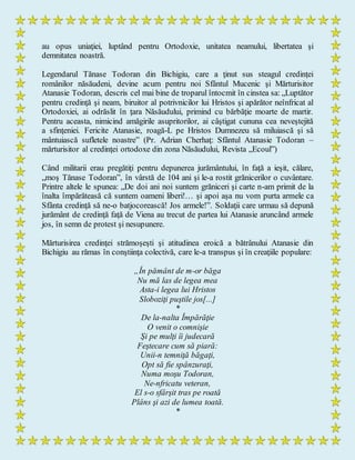 au opus uniaţiei, luptând pentru Ortodoxie, unitatea neamului, libertatea şi
demnitatea noastră.
Legendarul Tănase Todoran din Bichigiu, care a ţinut sus steagul credinţei
românilor năsăudeni, devine acum pentru noi Sfântul Mucenic şi Mărturisitor
Atanasie Todoran, descris cel mai bine de troparul întocmit în cinstea sa: „Luptător
pentru credinţă şi neam, biruitor al potrivnicilor lui Hristos şi apărător neînfricat al
Ortodoxiei, ai odrăslit în ţara Năsăudului, primind cu bărbăţie moarte de martir.
Pentru aceasta, nimicind amăgirile asupritorilor, ai câştigat cununa cea neveştejită
a sfinţeniei. Fericite Atanasie, roagă-L pe Hristos Dumnezeu să miluiască şi să
mântuiască sufletele noastre” (Pr. Adrian Cherhaţ: Sfântul Atanasie Todoran –
mărturisitor al credinţei ortodoxe din zona Năsăudului, Revista „Ecoul”)
Când militarii erau pregătiţi pentru depunerea jurământului, în faţă a ieşit, călare,
„moş Tănase Todoran”, în vârstă de 104 ani şi le-a rostit grănicerilor o cuvântare.
Printre altele le spunea: „De doi ani noi suntem grăniceri şi carte n-am primit de la
înalta împărăteasă că suntem oameni liberi!… şi apoi aşa nu vom purta armele ca
Sfânta credinţă să ne-o batjocorească! Jos armele!”. Soldaţii care urmau să depună
jurământ de credinţă faţă de Viena au trecut de partea lui Atanasie aruncând armele
jos, în semn de protest şi nesupunere.
Mărturisirea credinţei strămoşeşti şi atitudinea eroică a bătrânului Atanasie din
Bichigiu au rămas în conştiinţa colectivă, care le-a transpus şi în creaţiile populare:
„În pământ de m-or băga
Nu mă las de legea mea
Asta-i legea lui Hristos
Sloboziţi puştile jos[...]
*
De la-nalta Împărăţie
O venit o comnişie
Şi pe mulţi îi judecară
Feştecare cum să piară:
Unii-n temniţă băgaţi,
Opt să fie spânzuraţi,
Numa moşu Todoran,
Ne-nfricatu veteran,
El s-o sfârşit tras pe roată
Plâns şi azi de lumea toată.
*
 