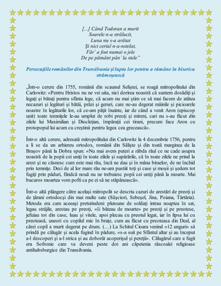 [...] Când Todoran a murit
Soarele n-a strălucit,
Luna nu s-a arătat
Şi nici ceriul n-a-nstelat,
Făr` a fost numai o jele
De pe pământ pân` la stele”
Persecuţiileromânilordin Transilvania şi lupta lor pentru a rămâne în biserica
strămoşească
„Într-o cerere din 1755, românii din scaunul Seliştei, se roagă mitropolitului din
Carlowitz: «Pentru Hristos nu ne vei uita, nici dorirea noastră că suntem dosădiţi şi
legaţi şi bătuţi pentru sfânta lege, că acum nu mai ştim ce să mai facem de atâtea
necazuri şi legături şi bătăi, prăzi şi geruri, care ne-au degerat mâinile şi picioarele
noastre în legăturile lor, că ce-am păţit înainte, iar de când a venit Aron (episcop
unit) toate temniţele le-au umplut de robi preoţi şi mireni, cari nu s-au făcut din
zilele lui Maximilian şi Diocleţian, împăraţii cei tirani, precum face Aron cu
protopopul lui acum cu creştinii pentru legea cea grecească».
Într-o altă cerere, adresată mitropolitului din Carlowitz la 4 decembrie 1756, pentru
a li se da un arhiereu ortodox, românii din Sălişte şi din toată marginea de la
Braşov până la Dobra spun: «Nu mai avem puteri a răbda răul ce ne cade asupra
noastră de la popii cei uniţi în toate zilele şi supărările, că în toate zilele ne prind la
arest şi ne căsnesc cum este mai rău, încă ne dau şi în mâna biraelor, de ne închid
prin temniţe. Deci de al lor mare rău ne-am pustiit toţi şi case şi moşii şi şedem tot
fugiţi prin păduri, fiindcă nouă nu ne trebuiesc popii cei uniţi până la moarte. Mai
bucuros moartea vom pofti ca pe ei să ne stăpânească».
Într-o altă plângere către acelaşi mitropolit se descriu cazuri de arestări de preoţi şi
de ţărani ortodocşi din mai multe sate (Săşciori, Sebeşel, Jina, Poiana, Tărtăria).
Metoda era cam aceeaşi pretutindeni: plutoane de soldaţi intrau noaptea în sat,
legau străjile, arestau pe preoţi, «îi băteau de moarte» pe preoţi şi pe preotese,
jefuiau tot din case, luau şi vitele, apoi plecau cu preotul legat, iar în lipsa lui cu
preoteasă, uneori cu copilul mic în braţe, cum au făcut cu preoteasa din Deal, al
cărei copil a murit degerat pe drum. (…) La Schitul Cioara venind «12 unguri» să
prindă pe călugăr şi acela fugind în pădure, «s-a suit pe Sfântul altar şi au început
a-l descoperi şi a-l strica şi au doborât acoperişul şi pereţii». Călugărul care a fugit
era Sofronie care va deveni peste doi ani căpetenia răscoalei religioase
antihabsburgice din Transilvania.
 