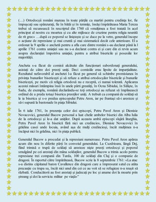 (…) Ortodocşii români mureau în toate părţile ca martiri pentru credinţa lor, fie
împuşcaţi sau spânzuraţi, fie în bătăi şi în temniţe, însăşi împărăteasa Maria Tereza
trebui să recunoască în rescriptul din 1760 că «mulţimea a fost tratată în acel
principat al nostru cu moartea şi cu alte mijloace de cruzime pentru religia neunită
de rit grec» …după ce poporul se linişteşte şi se duce pe la vetre, generalul începe
o acţiune de represiune şi mai cruntă şi mai sistematică decât cele anterioare. El a
ordonat la 9 aprilie o anchetă pentru a afla care dintre români s-au declarat până la l
aprilie 1761 contra uniaţiei sau nu s-a declarat contra ei şi care din ei revin acum
asupra declaraţiei împotriva uniaţiei, pentru a atribui bisericile şi posesiile lor
majorităţii.
Ancheta s-a făcut de comisii alcătuite din funcţionari subordonaţi generalului,
asistaţi de către doi preoţi uniţi. Deci comisiile erau lipsite de imparţialitate.
Rezultatul nefavorabil al anchetei l-a făcut pe general să schimbe promisiunea în
privinţa bunurilor bisericeşti şi să refuze a atribui ortodocşilor bisericile şi bunurile
bisericeşti, pe motiv că religia ortodoxă nu e receptă, ci numai tolerată. Aplicarea
acestei măsuri întâmpina însă în unele părti greutăţi, în Ocna Sibiului, în Sălişte, în
Sadu, de exemplu, românii declarându-se toţi ortodocşi au refuzat să împlinească
ordinul de a preda totuşi biserica preoţilor uniţi. A trebuit ca companii de soldaţi să
le ia biserica şi s-o predea episcopului Petru Aron, iar pe fruntaşi să-i aresteze şi
să-i supună la bastonade în piaţa Sibiului.
În 6 iulie 1761, în prezenţa celor doi episcopi, Petru Pavel Aron şi Dionisie
Novacovici, generalul Bucow personal a luat cheile ambelor biserici din Alba Iulia
de la ortodocşi şi le-a dat uniţilor. După aceasta ambii episcopi slujiră liturghia,
Petru Pavel Aron în biserică fără nici un credincios, Dionisie Novacovici în
grădina casei unde locuia, având aşa de mulţi credincioşi, încât mulţimea n-a
încăput nici în grădina, nici în piaţa publică.
Generalul Bucow a procedat şi la represiuni numeroase. Petru Pavel Aron apărea
acum din nou în diferite părţi în convoiul generalului. La Cuzdrioara, lângă Dej,
fiind trimisă o trupă de soldaţi să aresteze nişte preoţi ortodocşi şi poporul
smulgând pe cei arestaţi din mâna soldaţilor, generalul Bucow a trimis acolo pentru
represiune trei companii din Turda, 100 de soldaţi din Cluj şi o companie de
dragoni. În raportul către împărăteasă, Bucow scrie la 8 septembrie 1761: «La atac
s-a distins căpitanul baron Cavallence din dragoni care a împresurat satul cu atâta
precauţie cu trupa sa, încât nici unul din cei ce au voit să se refugieze n-a reuşit să
răzbată. Conducătorii au fost arestaţi şi judecaţi pe loc şi anume doi la moarte prin
ştreang şi doi la serviciu militar pe viaţă»”
 