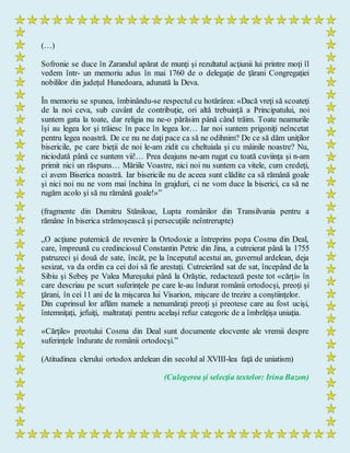(…)
Sofronie se duce în Zarandul apărat de munţi şi rezultatul acţiunii lui printre moţi îl
vedem într- un memoriu adus în mai 1760 de o delegaţie de ţărani Congregaţiei
nobililor din judeţul Hunedoara, adunată la Deva.
În memoriu se spunea, îmbinându-se respectul cu hotărârea: «Dacă vreţi să scoateţi
de la noi ceva, sub cuvânt de contribuţie, ori altă trebuinţă a Principatului, noi
suntem gata la toate, dar religia nu ne-o părăsim până când trăim. Toate neamurile
îşi au legea lor şi trăiesc în pace în legea lor… Iar noi suntem prigoniţi neîncetat
pentru legea noastră. De ce nu ne daţi pace ca să ne odihnim? De ce să dăm uniţilor
bisericile, pe care bieţii de noi le-am zidit cu cheltuiala şi cu mâinile noastre? Nu,
niciodată până ce suntem vii!… Prea deajuns ne-am rugat cu toată cuviinţa şi n-am
primit nici un răspuns… Măriile Voastre, nici noi nu suntem ca vitele, cum credeţi,
ci avem Biserica noastră. Iar bisericile nu de aceea sunt clădite ca să rămână goale
şi nici noi nu ne vom mai închina în grajduri, ci ne vom duce la biserici, ca să ne
rugăm acolo şi să nu rămână goale!»”
(fragmente din Dumitru Stăniloae, Lupta românilor din Transilvania pentru a
rămâne în biserica strămoşească şi persecuţiile neîntrerupte)
„O acţiune puternică de revenire la Ortodoxie a întreprins popa Cosma din Deal,
care, împreună cu credinciosul Constantin Petric din Jina, a cutreierat până la 1755
patruzeci şi două de sate, încât, pe la începutul acestui an, guvernul ardelean, deja
sesizat, va da ordin ca cei doi să fie arestaţi. Cutreierând sat de sat, începând de la
Sibiu şi Sebeş pe Valea Mureşului până la Orăştie, redactează peste tot «cărţi» în
care descriau pe scurt suferinţele pe care le-au îndurat românii ortodocşi, preoţi şi
ţărani, în cei 11 ani de la mişcarea lui Visarion, mişcare de trezire a conştiinţelor.
Din cuprinsul lor aflăm numele a nenumăraţi preoţi şi preotese care au fost ucişi,
întemniţaţi, jefuiţi, maltrataţi pentru acelaşi refuz categoric de a îmbrăţişa uniaţia.
«Cărţile» preotului Cosma din Deal sunt documente elocvente ale vremii despre
suferinţele îndurate de românii ortodocşi.”
(Atitudinea clerului ortodox ardelean din secolul al XVIII-lea faţă de uniatism)
(Culegerea şi selecţia textelor: Irina Bazon)
 