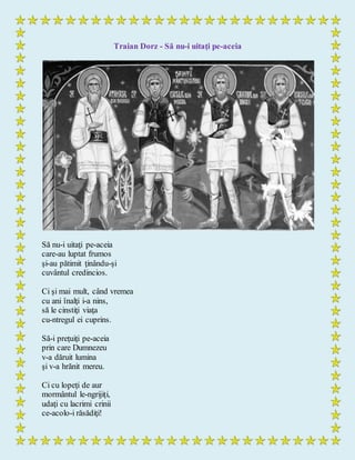 Traian Dorz - Să nu-i uitaţi pe-aceia
Să nu-i uitaţi pe-aceia
care-au luptat frumos
şi-au pătimit ţinându-şi
cuvântul credincios.
Ci şi mai mult, când vremea
cu ani înalţi i-a nins,
să le cinstiţi viaţa
cu-ntregul ei cuprins.
Să-i preţuiţi pe-aceia
prin care Dumnezeu
v-a dăruit lumina
şi v-a hrănit mereu.
Ci cu lopeţi de aur
mormântul le-ngrijiţi,
udaţi cu lacrimi crinii
ce-acolo-i răsădiţi!
 