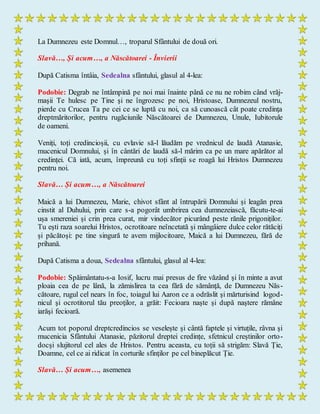 La Dumnezeu este Domnul…, troparul Sfântului de două ori.
Slavă…, Și acum…, a Născătoarei - Învierii
După Catisma întâia, Sedealna sfântului, glasul al 4-lea:
Podobie: Degrab ne întâmpină pe noi mai înainte până ce nu ne robim când vrăj-
maşii Te hulesc pe Tine şi ne îngrozesc pe noi, Hristoase, Dumnezeul nostru,
pierde cu Crucea Ta pe cei ce se luptă cu noi, ca să cunoască cât poate credinţa
dreptmăritorilor, pentru rugăciunile Născătoarei de Dumnezeu, Unule, Iubitorule
de oameni.
Veniți, toți credincioșii, cu evlavie să-l lăudăm pe vrednicul de laudă Atanasie,
mucenicul Domnului, și în cântări de laudă să-l mărim ca pe un mare apărător al
credinței. Că iată, acum, împreună cu toți sfinții se roagă lui Hristos Dumnezeu
pentru noi.
Slavă… Și acum…, a Născătoarei
Maică a lui Dumnezeu, Marie, chivot sfânt al întrupării Domnului și leagăn prea
cinstit al Duhului, prin care s-a pogorât umbrirea cea dumnezeiască, făcutu-te-ai
ușa smereniei și crin prea curat, mir vindecător picurând peste rănile prigoniților.
Tu ești raza soarelui Hristos, ocrotitoare neîncetată și mângâiere dulce celor rătăciți
și păcătoși: pe tine singură te avem mijlocitoare, Maică a lui Dumnezeu, fără de
prihană.
După Catisma a doua, Sedealna sfântului, glasul al 4-lea:
Podobie: Spăimântatu-s-a Iosif, lucru mai presus de fire văzând şi în minte a avut
ploaia cea de pe lână, la zămislirea ta cea fără de sămânţă, de Dumnezeu Năs-
cătoare, rugul cel nears în foc, toiagul lui Aaron ce a odrăslit şi mărturisind logod-
nicul şi ocrotitorul tău preoţilor, a grăit: Fecioara naşte şi după naştere rămâne
iarăşi fecioară.
Acum tot poporul dreptcredincios se veselește și cântă faptele și virtuțile, râvna și
mucenicia Sfântului Atanasie, păzitorul dreptei credințe, sfetnicul creștinilor orto-
docși slujitorul cel ales de Hristos. Pentru aceasta, cu toții să strigăm: Slavă Ție,
Doamne, cel ce ai ridicat în corturile sfinților pe cel bineplăcut Ție.
Slavă… Și acum…, asemenea
 