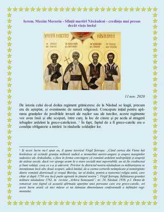 Ierom. Maxim Morariu - Sfinții martiri Năsăudeni - credința mai presus
decât viața însăși
11 nov. 2020
De istoria celui de-al doilea regiment grăniceresc de la Năsăud se leagă, precum
era de așteptat, și evenimente de natură religioasă. Concepute inițial pentru apă-
rarea granițelor de posibilele invazii ale rușilor sau ale turcilor, aceste regimente
vor avea însă și alte scopuri, între care, la loc de cinste și pe acela al atragerii
iobagilor ardeleni la greco-catolicism. 1 În fapt, faptul de a fi greco-catolic era o
condiție obligatorie a intrării în rândurile soldaților lor.
1 Și acest lucru nu-l spun eu, îl spune istoricul Virgil Șotropa: ,,Când curtea din Viena luă
hotărârea să extindă granița militară sudică a monarhiei austro-ungare și asupra marginilor
sudestice ale Ardealuilui, o făcu în ferma convingere că românii ardeleni nedreptățiți și asupriți
de atâtea secole, dacă vor ajunge acum la o stare socială mai suportabilă, au să fie credincioși
și buni soldați, ceea ce s-a și adeverit. Privitor la districtul nostru năsăudean cu militarizarea se
intenționau încă alte două scopuri, adică întâiul, de-a curma certurile neîmpăcate și nemărginite
dintre românii districtuali și orașul Bistrița, iar al doilea, pentru a statornici religia unită, care
chiar și după 1750 era încă puțin agreată în ținutul nostru”; Virgil Șotropa, Înființarea graniței
militare năsăudene 1762, în revista „Arhiva Someșană”, nr. 24, Năsăud, 1938, p.1. Demn de
remarcat este faptul că această afirmație aparține unei persoane care era greco-catolic, ori
acest lucru arată că nici măcar ei nu tăinuiau dimensiunea confesională a înființări regi-
mentului.
 