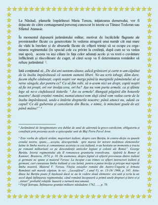 La Năsăud, planurile împărătesei Maria Tereza, inițiatoarea demersului, vor fi
dejucate de către centuagenarul personaj cunoscut în istorie ca Tănase Todoran sau
Sfântul Atanasie.
În momentul depunerii jurământului militar, motivat de încălcările flagrante ale
promisiunilor făcute cu generozitate în vederea atragerii unui număr cât mai mare
de vlahi la înrolare și de abuzurile făcute de ofițerii trimiși să se ocupe cu orga-
nizarea regimentului (în special cele cu privire la credință, după cum se va vedea
mai apoi), acesta va ieși călare în fața celor adunați acolo și va rosti o cuvântare
înflăcărată și răscolitoare de cuget, al cărei scop va fi determinarea românilor să
refuze jurământul 2.
Iată conținutul ei:,,De doi ani suntem cătane, adică grăniceri și carte n-am căpătat
de la înalta împărăteasă că suntem oameni liberi. Ne-au scris iobagi, dăm dare,
facem slujbe cătănești; copiii noștri vor merge până la marginile pământului să-și
verse sângele, dar pentru ce? Ca să fim robi, să n-avem nici un drept, copiii noștri
să fie tot proști, ori vor învăța ceva, ori ba? Așa nu vom purta armele, ca și sfânta
lege să ne-o ciufulească tisturile. 3 Jos cu armele! Alungați păgânii din hotarele
noastre! Auziți creștini români, numaiatuncivom sluji când vom vedea carte de la
înalta împărăteasă, unde-s întărite drepturile noastre; până atunci nu, odată cu
capul! Ce dă gubernia și cancelaria din Beciu, e nimic, îs minciuni goale de azi
până mâine!” 4
2
Jurământul de înregimentare era dublat de unul de aderență la greco-catolicism, obligatoriu și
consfințit prin prezența acolo a episcopului unit de Blaj Petru Pavel Aron.
3
Este vorba de ofițerii străini, majoritari italieni, despre care Barițiu, în contra-dicție cu spusele
eroului nostru, spune,,…aceștia, descoperindu spre marea lor mirare mulțimea elementelor
latine în limba nostra și comuniunea acesteia cu cea italiană, n-au hesitatu un momentu a tracta
pe romanii militarisati ca pe descendenții anticelor legiuni și colonii ale Romei”. George
Barițiu, Istoria regimentului alu II romanescu granitariu transilvanu, tipărită la Romer și
Kamner, Brasiovu, 1874, p. 10. De asemenea, despre faptul că ofițerii proveneau dintre italieni
și germani ne spune și maiorul Verzea: La început s-au trimes ca ofițeri instructori italieni și
germani, cari cunoșteau limba italiană și cea latină, pentru a putea învăța și pricepe mai repede
limba noastră. Maiorul V. Verzea, Vitejia ostașilor români din Austro-Ungaria și Armata
României sub marele căpitan, în rev. „Luceafărul”, ( anul V), nr. 13-16/ 1906, p. 345. Atitu-
dinea lui Barițiu poate fi înțeleasă dacă se au în vedere două elemente: era unit și scria la un
secol după înființarea regimentului, când românii începuseră a primii unele drepturi și între ei și
,,tisturi” probabil relațiile luaseră o turnură mai umană.
4 Virgil Șotropa, Înființarea graniței militare năsăudene 1762, …, p. 70.
 