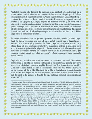 Analizând mesajul său deosebit de ineresant și de profund, observăm încă de la
prima vedere, văditul său caracter ortodox și dimensiunea lui apologetică. Sfântul
se adresează astfel creștinilor români (,,Auziți creștini români!”), accentuând supe-
rioritatea lor, în timp ce, într-o manieră antitetică îi numește pe apusenii prezenți,
creștini și ei, ,,păgâni” (,,Alungați păgânii din hotarele noastre!”). În mod cert el
știa că și ei aparțin unei confesiuni creștine, iar replica sa dovedește buna cunoa-
ștere a credinței sale și zelul său în apărarea ei. Ea poate da de înțeles de asemenea,
că între românii ortodocși și străinii latini ar fi existat divergențe legate de credință
(cu atât mai mult cu cât el vorbește despre necesitatea de a nu lăsa ,,ca și Sfânta
Lege să ne-o ciufulească tisturile”).
În centrul cuvântării sale se găsește, apodictic credința, numită ,,Sfânta Lege”.
Dacă în frazele prezentate mai sus, el nu se referă în mod clar și direct la ea, ci
indirect, prin comparații și antiteze, în fraza, ,,Așa nu vom purta armele, ca și
Sfânta Lege să ne-o ciufulească tisturile!”, necesitatea apărării ei și dorința sa în
acest sens este exprimată clar și precis. Ulterior, când se referă la necesitatea pri-
mirii unui document imperial cu caracter oficial și nu la promisiuni false, prin
cuvintele ,,până atunci nu, odată cu capul”, sfântul sugerează ideea martiriului
pentru credință.
După discurs, trebuie remarcat de asemenea un eveniment care arată dimensiunea
confesională a revoltei și măreția sufletească a cuvântătorului, calitate care îl va
impresiona până și pe cronicarul maghiar Retegi, care descrie evenimentul astfel:
,,..se zice că acest bătrân s-a dus la vlădică și i-a spus: Fiul meu de unde ești? Ace-
sta i-a răspuns că de la Blaj. Dacă ești de la Blaj și împărăteasa ți-a dat domeniu,
du-te acolo, stai liniștit, nu ne tulbura pe noi în credința noastră. După aceea l-a
luat de mână și l-a condus o bucată de loc, mulțimea tulburată să nu năvălească
asupra lui”. 5
5
Ștefan Meteș, Emigrări românești din Transilvania în secolele XIII-XX, Editura Științifică și
Enicclopedică, București, pp.123-124; Cf. Ioan Sigmirean, Adrian Onofreiu, Istoria județului
Bistrița-Năsăud, în documente și texte, Editura Răsunetul, Bistrița, 2001, p. 125, și Macarie
Marius Drăgoi, Un martir al Bisericii străbune: Tănase Todoran din Bichigiul Năsăudului, în
vol. „Mărturie și martiriu în Transilvania secolului al XVIII-lea”,coordonatori: Dorel Man și
Flore Pop, Editura Renașterea, Cluj-Napoca, 2004, p. 206. Afirmaţia lor este contrazisă de
Barițiu, care spune: ,,Episcopulu Aronu, primarii și jurații comunelor se incercara se impace
spiritele, au fost insa trantiți și bătuți și generalulu și episcopulu au scăpat de acolo”: George
Barițiu, Pagini alese din Istoria Transilvaniei, pre doue sute de ani din urma, Volumul I,
tipografia W. Krafft, Sibiu, 1889, p. 375.Acest lucru este de înțeles dacă ne raportăm la
posibilitatea ca unitul Barițiu să nu fi cunoscut relatarea istoricului maghiar sau să nu fi dorit
promovarea unui act atât de înalt din punct de vedere moral, venit din partea unui ortodox,
pentru un unit.
 