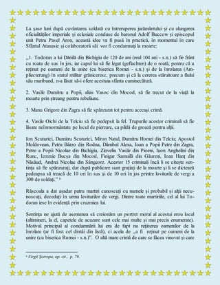 La șase luni după cuvântarea soldată cu întreruperea jurământului și cu alungarea
oficialităților imperiale și eclesiale conduse de baronul Adolf Buccow și episcopul
unit Petru Pavel Aron, această idee va fi pusă în practică, în momentul în care
Sfântul Atanasie și colaboratorii săi vor fi condamnați la moarte:
,,1. Todoran a lui Dănilă din Bichigiu de 120 de ani (real 104 ani - s.n.) să fie frânt
cu roata de sus în jos, iar capul lui să fie legat (geflachten) de o roată, pentru că a
reţinut pe oameni de la unire (cu biserica Romei - s.n.) şi de la înrolarea (Am-
pliecterung) în statul militar grăniceresc, precum şi că la cererea stăruitoare a fiului
său muribund, n-a lăsat să-i ofere acestuia sfânta cuminecătură.
2. Vasile Dumitru a Popii, alias Vasoc din Mocod, să fie trecut de la viaţă la
moarte prin ştreang pentru rebeliune.
3. Manu Grigore din Zagra să fie spânzurat tot pentru aceeaşi crimă.
4. Vasile Oichi de la Telciu să fie pedepsit la fel. Trupurile acestor criminali să fie
lăsate neînmormântate pe locul de pierzare, ca pildă de groază pentru alţii.
Ion Scuturici, Dumitru Scuturici, Miron Natul, Dumitru Homei din Telciu; Apostol
Moldovean, Petru Bârzo din Rodna, Dâmbul Alexa, Ioan a Popii Petre din Zagra,
Petre a Popii Nicolae din Bichigiu, Zinveliu Vasile din Pioeni, Iuon Anghelini din
Runc, Ieremie Bucşa din Mocod, Finigar Samuilă din Găureni, Ioan Hanţ din
Năsăud, Andrei Nicolae din Sângeorz. Acestor 15 criminali încă li se citeşte sen-
tinţa să fie spânzuraţi, dar după publicare sunt graţiaţi de la moarte şi li se dictează
pedeapsa să treacă de 10 ori în sus şi de 10 ori în jos printre loviturile de vergi a
300 de soldaţi.” 6
Răscoala a dat așadar patru martiri cunoscuți cu numele și probabil și alții necu-
noscuți, decedați în urma loviturilor de vergi. Dintre toate martiriile, cel al lui To-
doran iese în evidență prin cruzmiea lui.
Sentința ne ajută de asemenea să creionăm un portret moral al acestui erou local
(altimineri, la el, capetele de acuzare sunt cele mai multe și mai precis enumerate).
Motivul principal al condamnării lui era de fapt nu reținerea oamenilor de la
înrolare (ar fi fost cel dintâi din listă), ci acela de ,,a fi reţinut pe oameni de la
unire (cu biserica Romei - s.n.)”. O altă mare crimă de care se făcea vinovat și care
6 Virgil Șotropa, op. cit., p. 79.
 