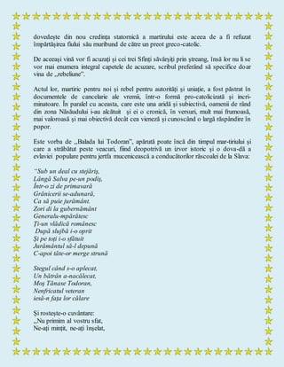 dovedește din nou credința statornică a martirului este aceea de a fi refuzat
împărtășirea fiului său muribund de către un preot greco-catolic.
De aceeași vină vor fi acuzați și cei trei Sfinți săvârșiți prin ștreang, însă lor nu li se
vor mai enumera integral capetele de acuzare, scribul preferând să specifice doar
vina de ,,rebeliune”.
Actul lor, martiric pentru noi și rebel pentru autorități și uniație, a fost păstrat în
documentele de cancelarie ale vremii, într-o formă pro-catolicizată și incri-
minatoare. În paralel cu aceasta, care este una aridă și subiectivă, oamenii de rând
din zona Năsăudului i-au alcătuit și ei o cronică, în versuri, mult mai frumoasă,
mai valoroasă și mai obiectivă decât cea vieneză și cunoscând o largă răspândire în
popor.
Este vorba de ,,Balada lui Todoran”, apărută poate încă din timpul mar-tiriului și
care a străbătut peste veacuri, fiind deopotrivă un izvor istoric și o dova-dă a
evlaviei populare pentru jertfa mucenicească a conducătorilor răscoalei de la Slava:
“Sub un deal cu stejăriş,
Lângă Salva pe-un podiş,
Într-o zi de primavară
Grănicerii se-adunară,
Ca să puie jurământ.
Zori di la gubernământ
Generalu-mpărătesc
Ți-un vlădică românesc
După slujbă i-o oprit
Și pe toți i-o sfătuit
Jurământul să-l depună
C-apoi tăte-or merge strună
Stegul când s-o aplecat,
Un bătrân a-nacălecat,
Moş Tănase Todoran,
Nenfricatul veteran
iesă-n fața lor călare
Și rostește-o cuvântare:
,,Nu primim al vostru sfat,
Ne-ați mințit, ne-ați înșelat,
 