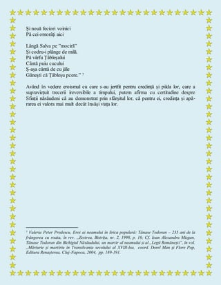 Și nouă feciori voinici
Pă cei omorâți aici
Lângă Salva pe ”mociră”
Şi codru-i plânge de milă.
Pă vârfu Țâbleșului
Cântă puiu cucului
Ș-așa cântă de cu jăle
Gânești că Țâbleșu pcere.” 7
Având în vedere eroismul cu care s-au jertfit pentru credință și pilda lor, care a
supraviețuit trecerii ireversibile a timpului, putem afirma cu certitudine despre
Sfinții năsăudeni că au demonstrat prin sfârșitul lor, că pentru ei, credința și apă-
rarea ei valora mai mult decât însăși viața lor.
7
Valeria Peter Predescu, Eroi ai neamului în lirica populară: Tănase Todoran – 235 ani de la
frângerea cu roata, în rev. ,,Zestrea, Bistrița, nr. 2, 1998, p. 16; Cf. Ioan Alexandru Mizgan,
Tănase Todoran din Bichigiul Năsăudului, un martir al neamului și al ,,Legii Românești”, în vol.
,,Mărturie și martiriu în Transilvania secolului al XVIII-lea, coord. Dorel Man și Flore Pop,
Editura Renașterea, Cluj-Napoca, 2004, pp. 189-191.
 