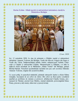 Darius Echim - Sfinții martiri și mărturisitori năsăudeni, cinstiți la
Mănăstirea Bichigiu
12 nov. 2020
Joi, 12 noiembrie 2020, în ziua de prăznuire a Sfinților martiri și mărturisitori
năsăudeni: Atanasie Todoran din Bichigiu, Vasile din Mocod, Grigore din Zagra și
Vasile din Telciu, Înaltpreasfințitul părinte Andrei, arhiepiscopul Vadului, Felea-
cului și Clujului și mitropolitul Clujului, Maramureșului și Sălajului, s-a aflat în
mijlocul obștii monahale de la Mănăstirea „Sfânta Treime” din Bichigiu, județul
Bistrița-Năsăud. Paraclisul așezământului monahal este pus sub ocrotirea Sfântului
Atanasie Todoran, originar din această localitate.
Cu acest prilej, în paraclisul mănăstirii, părintele mitropolit Andrei a oficiat Sfânta
Liturghie, înconjurat de un sobor de clerici. Din sobor au făcut parte: consilierul
eparhial pe probleme de misiune și protocol, arhidiaconul Claudiu Grama, pro-
topopul de Năsăud, preotul Ioan Dâmbu, starețul mănăstirii, protosinghelul Irineu
Paneș, precum și alți stareți, duhovnici și preoți invitați.
 