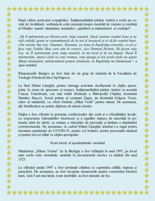 După citirea pericopei evanghelice, Înaltpreasfințitul părinte Andrei a rostit un cu-
vânt de învățătură, vorbindu-le celor prezenți despre modelul de viețuire și credință
al Sfinților martiri năsăudeni, numindu-i „apărători și mărturisitori ai credinței”.
„Să îl mărturisim pe Hristos prin viața noastră. Dacă suntem creștini buni și ne
văd ceilalți, poate se contaminează de la noi și încearcă și ei să fie creștini buni.
«Nu oricine Îmi zice: Doamne, Doamne, va intra în Împărăţia cerurilor, ci cel ce
face voia Tatălui Meu care este în ceruri», zice Domnul Hristos. Să facem voia
Lui, să Îl mărturisim prin viața noastră, în tot locul și în tot timpul. Dacă Îl
mărturisim, atunci când va veni vremea, vom ajunge și noi acolo unde au ajuns
Sfinții năsăudeni, mărturisitorii pentru ortodoxie, în Împărăția lui Dumnezeu”, a
spus ierarhul.
Răspunsurile liturgice au fost date de un grup de studenți de la Facultatea de
Teologie Ortodoxă din Cluj-Napoca.
La final Sfintei Liturghii, pentru întreaga activitate desfășurată în slujba aproa-
pelui, în semn de apreciere și respect, Înaltpreasfințitul părinte Andrei i-a acordat
Crucea Transilvană, cea mai înaltă distincție a Mitropoliei Clujului, domnului
Dumitru Bușcoi, fostul primar al comunei Zagra, iar domnului Grigore Tecar,
ctitor al mănăstirii, i-a oferit Ordinul „Mihai Vodă” pentru mireni. De asemenea,
alți binefăcători au primit diplome de aleasă cinstire.
Slujba a fost oficiată în prezența credincioșilor din zonă și a oficialităților locale,
cu respectarea îndrumărilor bisericești și a regulilor impuse de autorităţi în pe-
rioada stării de alertă, ca urmare a măsurilor de prevenție şi limitare a răspândirii
coronavirusului. De asemenea, în cadrul Sfintei Liturghii, ierarhul s-a rugat pentru
încetarea pandemiei de COVID-19, pentru cei bolnavi, pentru personalul medical
și pentru toți cei aflați în slujba aproapelui.
Scurt istoric al așezământului monahal
Mănăstirea „Sfânta Treime” de la Bichigiu a fost înfiinţată în anul 1997, pe locul
unei vechi vetre monahale, amintită în documentele istorice ca datând din anul
1523.
La sfârşitul anului 1997 a fost terminată clădirea ce cuprindea chiliile, trapeza şi
paraclisul. De asemenea, au fost începute demersurile pentru construirea bisericii
mari, însă 5 ani mai târziu toate imobilele au fost mistuite de foc.
 