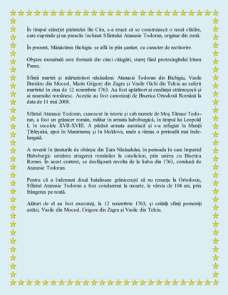 În timpul stăreției părintelui Ilie Cira, s-a reușit să se construiască o nouă clădire,
care cuprinde şi un paraclis închinat Sfântului Atanasie Todoran, originar din zonă.
În prezent, Mănăstirea Bichigiu se află în plin șantier, cu caracter de rectitorire.
Obștea monahală este formată din cinci călugări, stareț fiind protosinghelul Irineu
Paneș.
Sfinții martiri și mărturisitori năsăudeni: Atanasie Todoran din Bichigiu, Vasile
Dumitru din Mocod, Marin Grigore din Zagra şi Vasile Oichi din Telciu au suferit
martiriul în ziua de 12 noiembrie 1763. Au fost apărători ai credinţei strămoşeşti şi
ai neamului românesc. Aceștia au fost canonizați de Biserica Ortodoxă Română la
data de 11 mai 2008.
Sfântul Atanasie Todoran, cunoscut în istorie și sub numele de Moş Tănase Todo-
ran, a fost un grănicer român, militar în armata habsburgică, în timpul lui Leopold
I, în secolele XVII-XVIII. A părăsit armata austriacă şi s-a refugiat în Munţii
Ţibleşului, apoi în Maramureş şi în Moldova, unde a rămas o perioadă mai înde-
lungată.
A revenit în ţinuturile de obârşie din Ţara Năsăudului, în perioada în care Imperiul
Habsburgic urmărea atragerea românilor la catolicism, prin unirea cu Biserica
Romei. În acest context, se desfăşoară revolta de la Salva din 1763, condusă de
Atanasie Todoran.
Pentru că a îndemnat două batalioane grănicereşti să nu renunţe la Ortodoxie,
Sfântul Atanasie Todoran a fost condamnat la moarte, la vârsta de 104 ani, prin
frângerea pe roată.
Alături de el au fost executaţi, la 12 noiembrie 1763, şi ceilalţi sfinţi pomeniţi
astăzi, Vasile din Mocod, Grigore din Zagra şi Vasile din Telciu.
 