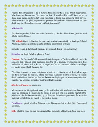 Naștere fără stricăciune și de-a pururea feciorie doar tu ai avut, prea binecuvântată
Născătoare de Dumnezeu. Cine nu te va ferici, Preasfântă Fecioară? Sau cine nu va
lăuda prea curată nașterea ta? Gura mea tace și limba mea amuțește când privesc
taina adâncă și de gând nepătrunsă a pururea fecioriei tale. Pentru aceasta, cu cre-
dință strig ție: Bucură-te, ceea ce ești Maică nenuntită!
Mărimurile:
Fericimu-te pe tine, Sfinte mucenice Atanasie și cinstim chinurile tale, pe care le-ai
răbdat pentru Hristos.
Altă stihiră:Veniti, iubitorilor de mucenici să cinstim cu cântări și laude pe Sfântul
Atanasie, zicând: apărătorul dreptei credințe a românilor ardeleni.
Stihurile (caută-le la Sfântul Dimitrie, izvorâtorul de mir - 26 octombrie)
Sedealna de după Polieleu, glasul al 5-lea:
Podobie: Pe Cuvântul Cel împreună fără de început cu Tatăl și cu Duhul, carele S-
a născut din Fecioară spre mântuirea noastră, să-L lăudăm, credincioșii, și să I ne
închinăm; că bine a voit a Se sui cu trupul pe Cruce și moarte a răbda și a scula pe
cei morți, întru slăvită Învierea Sa.
Zdrobirea trupului cu roata ucigătoare ai suferit și chinurile morții le-ai adus ca pe
un dar desăvârșit lui Hristos, Sfinte mucenice Atanasie. Pentru aceasta, cu cântări
după vrednicie te lăudăm pe tine, de Dumnezeu înțelepțite, ca pe un ostaș adevărat,
pierzător de vrăjmași și rugător pentru sufletele noastre.
Slavă…, Și acum…, asemenea
Mireasă cu totul fără prihană, ceea ce de mai înainte ai fost rânduită de Dumnezeu
locaș de întrupare a Fiului Său; El Însuși a ieșit din tine, cea curată, negrăit întru-
pându-se, din fire Dumnezeu fiind și cu firea om făcându-se pentru noi. În podoaba
fecioriei îmbrăcându-te, mamă și fecioară ai rămas.
Prochimen, glasul al 4-lea: Minunat este Dumnezeu întru sfinții Săi, Dumnezeul
lui Israel.
Stih: Sfinților celor ce sunt pe pământul lui, minunate a făcut voile Sale într-înșii.
 