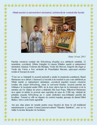 Sfinţii martiri şi mărturisitori năsăudeni, sărbătoriţi de românii din Suedia
Data:14 noi, 2011
Parohia ortodoxă română din Sölvesborg (Suedia) şi-a sărbătorit sâmbătă, 12
noiembrie, ocrotitorii. Sfânta Liturghie în cinstea Sfinţilor martiri şi mărturisitori
năsăudeni Atanasie Todoran din Bichigiu, Vasile din Mocod, Grigorie din Zagra şi
Vasile din Telciu a fost săvârşită de Preasfinţitul Macarie, episcopul ortodox
român al Europei de nord.
"Cum rar se întâmplă în această perioadă a anului în peninsula scandinavă, Bunul
Dumnezeu ne-a dăruit o frumoasă şi însorită zi de toamnă în care i-am sărbătorit pe
Sfinţii martiri şi mărturisitori năsăudeni, ocrotitorii parohiei noastre ortodoxe
române din oraşul Sölvesborg, situat în sud-estul Suediei. Această parohie am
înfiinţat-o la începutul anului 2009, iar la doar câteva luni de la întemeiere şi de la
numirea aici în slujirea de preot a tânărului Alin Ioan Popa, Milostivul Dumnezeu
ne-a ajutat să intrăm în posesia unei suprafeţe de teren de 2.500 mp, vândută de
primăria oraşului Sölvesborg pe o sumă simbolică nou-înfiinţatei parohii din
localitate. Terenul se află nu departe de centrul oraşului, aproape de ţărmul Mării
Baltice, într-o zonă foarte agreabilă.
Am pus deja piatra de temelie pentru noua biserică de lemn în stil tradiţional
maramureşean şi pentru Centrul pastoral-cultural "Dumitru Stăniloae", care se va
înălţa în incinta lăcaşului de închinare.
 