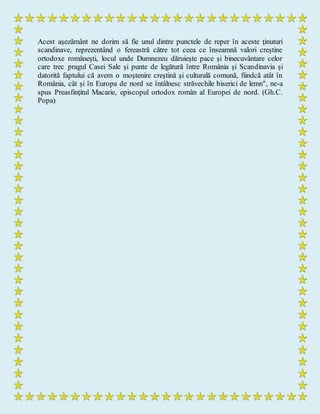 Acest aşezământ ne dorim să fie unul dintre punctele de reper în aceste ţinuturi
scandinave, reprezentând o fereastră către tot ceea ce înseamnă valori creştine
ortodoxe româneşti, locul unde Dumnezeu dăruieşte pace şi binecuvântare celor
care trec pragul Casei Sale şi punte de legătură între România şi Scandinavia şi
datorită faptului că avem o moştenire creştină şi culturală comună, fiindcă atât în
România, cât şi în Europa de nord se întâlnesc străvechile biserici de lemn", ne-a
spus Preasfinţitul Macarie, episcopul ortodox român al Europei de nord. (Gh.C.
Popa)
 