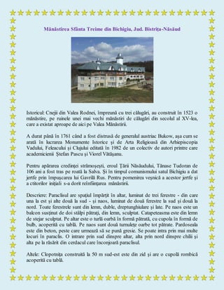 Mănăstirea Sfânta Treime din Bichigiu, Jud. Bistriţa-Năsăud
Istoricul: Cnejii din Valea Rodnei, împreună cu trei călugări, au construit în 1523 o
mănăstire, pe ruinele unei mai vechi mănăstiri de călugări din secolul al XV-lea,
care a existat aproape de aici pe Valea Mănăstirii.
A durat până în 1761 când a fost distrusă de generalul austriac Bukow, aşa cum se
arată în lucrarea Monumente Istorice şi de Arta Religioasă din Arhiepiscopia
Vadului, Feleacului şi Clujului editată în 1982 de un colectiv de autori printre care
academicienii Ştefan Pascu şi Viorel Vătăşanu.
Pentru apărarea credinţei strămoşeşti, eroul Ţării Năsăudului, Tănase Tudoran de
106 ani a fost tras pe roată la Salva. Şi în timpul comunismului satul Bichigiu a dat
jertfe prin împuşcarea lui Gavrilă Rus. Pentru pomenirea veşnică a acestor jertfe şi
a ctitorilor iniţiali s-a dorit reînfiinţarea mănăstirii.
Descriere: Paraclisul are spaţiul împărţit în altar, luminat de trei ferestre - din care
una la est şi alte două la sud - şi naos, luminat de două ferestre la sud şi două la
nord. Toate ferestrele sunt din lemn, duble, dreptunghiulare şi late. Pe naos este un
balcon susţinut de doi stâlpi pătraţi, din lemn, sculptat. Catapeteasma este din lemn
de stejar sculptat. Pe altar este o turlă oarbă în formă pătrată, cu cupola în formă de
bulb, acoperită cu tablă. Pe naos sunt două turnuleţe oarbe tot pătrate. Pardoseala
este din beton, peste care urmează să se pună gresie. Se poate intra prin mai multe
locuri în paraclis. O intrare prin sud dinspre altar, alta prin nord dinspre chilii şi
alta pe la răsărit din cerdacul care înconjoară paraclisul.
Altele: Clopotniţa construită la 50 m sud-est este din zid şi are o cupolă rombică
acoperită cu tablă.
 