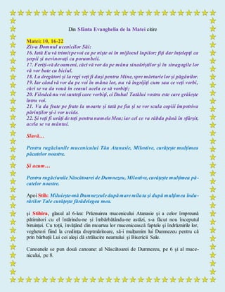 Din Sfânta Evanghelia de la Matei citire
Matei: 10, 16-22
Zis-a Domnul ucenicilor Săi:
16. Iată Eu vă trimitpevoi ca pe nişte oi în mijlocul lupilor; fiţi dar înţelepţi ca
şerpii şi nevinovaţi ca porumbeii.
17. Feriţi-vă deoameni, căci vă vor da pe mâna sinedriştilor şi în sinagogile lor
vă vor bate cu biciul.
18. La dregători şi la regi veţi fi duşi pentru Mine, spre mărturielor şi păgânilor.
19. Iar când vă vor da pe voi în mâna lor, nu vă îngrijiţi cum sau ce veţi vorbi,
căci se va da vouă în ceasul acela ce să vorbiţi;
20. Fiindcănu voi sunteţi care vorbiţi, ci Duhul Tatălui vostru este care grăieşte
întru voi.
21. Va da frate pe frate la moarte şi tată pe fiu şi se vor scula copiii împotriva
părinţilor şi-i vor ucide.
22. Şi veţi fi urâţi de toţi pentru numeleMeu;iar cel ce va răbda până în sfârşit,
acela se va mântui.
Slavă…
Pentru rugăciunile mucenicului Tău Atanasie, Milostive, curățește mulțimea
păcatelor noastre.
Și acum…
Pentru rugăciunileNăscătoarei de Dumnezeu, Milostive, curățește mulțimea pă-
catelor noastre.
Apoi Stih: Miluieşte-mă Dumnezeuledupămaremilata şi după mulţimea îndu-
rărilor Tale curăţeşte fărădelegea mea.
și Stihira, glasul al 6-lea: Prăznuirea mucenicului Atanasie și a celor împreună
pătimitori cu el întărindu-ne și îmbărbătându-ne astăzi, s-a făcut nou începutul
biruinței. Cu toții, învățând din moartea lor mucenicească faptele și îndrăznirile lor,
veghetori fiind la credința dreptmăritoare, să-i mulțumim lui Dumnezeu pentru că
prin bărbații Lui cei aleși dă strălucire neamului și Bisericii Sale.
Canoanele se pun două canoane: al Născătoarei de Dumnezeu, pe 6 și al muce-
nicului, pe 8.
 