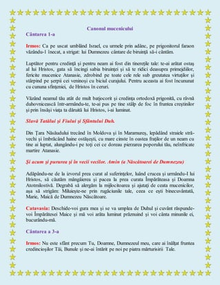 Canonul mucenicului
Cântarea 1-a
Irmos: Ca pe uscat umblând Israel, cu urmele prin adânc, pe prigonitorul faraon
văzându-1 înecat, a strigat: lui Dumnezeu cântare de biruinţă să-i cântăm.
Luptător pentru credinţă şi pentru neam ai fost din tinereţile tale: te-ai arătat ostaş
al lui Hristos, gata să încingi sabia biruinţei şi să te ridici deasupra primejdiilor,
fericite mucenice Atanasie, zdrobind pe toate cele rele sub greutatea virtuţilor şi
stârpind pe şerpii cei veninoşi cu biciul curajului. Pentru aceasta ai fost încununat
cu cununa sfinţeniei, de Hristos în ceruri.
Văzând neamul tău atât de mult batjocorit şi credinţa ortodoxă prigonită, cu râvnă
duhovnicească într-armându-te, te-ai pus pe tine stâlp de foc în fruntea creştinilor
şi prin însăşi viaţa ta dăruită lui Hristos, i-ai luminat.
Slavă Tatălui şi Fiului şi Sfântului Duh.
Din Ţara Năsăudului trecând în Moldova şi în Maramureş, lepădând straiele stră-
vechi şi îmbrăcând haine ostăşeşti, cu mare cinste în oastea fraţilor de un neam cu
tine ai luptat, alungându-i pe toţi cei ce doreau pierzarea poporului tău, neînfricate
martire Atanasie.
Şi acum şi pururea şi în vecii vecilor. Amin (a Născătoarei de Dumnezeu)
Adăpându-ne de la izvorul prea curat al suferinţelor, luând crucea şi urmându-I lui
Hristos, să căutăm mângâierea şi pacea la prea curata Împărăteasa şi Doamna
Atotmilostivă. Degrabă să alergăm la mijlocitoarea şi ajutaţi de ceata mucenicilor,
aşa să strigăm: Miluieşte-ne prin rugăciunile tale, ceea ce eşti binecuvântată,
Marie, Maică de Dumnezeu Născătoare.
Catavasia: Deschide-voi gura mea şi se va umplea de Duhul şi cuvânt răspunde-
voi Împărătesei Maice şi mă voi arăta luminat prăznuind şi voi cânta minunile ei,
bucurându-mă.
Cântarea a 3-a
Irmos: Nu este sfânt precum Tu, Doamne, Dumnezeul meu, care ai înălţat fruntea
credincioşilor Tăi, Bunule şi ne-ai întărit pe noi pe piatra mărturisirii Tale.
 