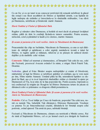 Ca un foc şi ca un tunet te-au cunoscut potrivnicii tăi ostaşule neînfricat; la glasul
tău ostaşii s-au făcut ascultători de Hristos şi lepădând armele, s-au lepădat de
legile nedrepte ale străinilor şi întorcându-se în rânduielile străbunilor, 1-au slăvit
pe Dumnezeu, neînfricate şi biruitorule martir Atanasie.
Slavă Tatălui şi Fiului şi Sfântului Duh.
Rugător şi stăruitor către Dumnezeu, ai hotărât să mori decât să primeşti învăţături
străine, pildă de tărie în credinţă făcându-te tuturor oamenilor. Pentru aceasta,
neîncetat, cerul şi pământul te laudă şi te cinstesc, martire Atanasie.
Şi acum şi pururea şi în vecii vecilor. Amin (a Născătoarei de Dumnezeu)
Preacuratului tău chip ne închinăm, Născătoare de Dumnezeu, ca una ce eşti dătă-
toare de nădejdi şi apărătoare a celor urgisiţi; numindu-te icoană a tainei lui
Hristos, te rugăm: apără şi miluieşte, ridică-ne şi ne păzeşte de adâncul deznă-
dejdilor şi de uneltirile celui viclean.
Catavasie: Sfatul cel neurmat şi dumnezeiesc, al Întrupării Tale celei de sus, celei
din Fecioară, proorocul Avacum avându-l în minte, a strigat: Slavă Puterii Tale,
Doamne.
Sedealna, glasul al 8-lea: Biruitor asupra nedreptăţilor şi crainic al Ortodoxiei,
mărturisitor al legii lui Hristos şi neînfricat apărător al credinţei, aşa te vom numi
pe tine, Sfinte martire Atanasie. Urmând pilda lui Ilie, netemătorul luptător cu slu-
jitorii lui Baal, aşa şi tu te-ai împotrivit rânduielilor străine şi chemând în ajutor pe
Dumnezeul cel Viu, le-ai stins de la faţa poporului tău. Pentru aceasta, împreună cu
toţi credincioşii îţi strigăm ţie: Roagă-te lui Hristos Dumnezeu iertare de păcate să
dăruiască celor ce prăznuiesc cu dragoste sfântă pomenirea ta.
Slavă Tatăluişi Fiului şi Sfântului Duh. Şi acum şi pururea şi în vecii vecilor.
Amin (a Născătoarei de Dumnezeu)
Podobie: Cel ce Te-ai înălţat pe Cruce de bunăvoie, poporului Tău celui nou, nu-
mit cu numele Tău, îndurările Tale dăruieşte-i, Hristoase Dumnezeule. Veseleşte
cu puterea Ta pe binecredincioşii creştini, dăruindu-le lor biruinţă asupra celui
potrivnic, având ajutorul Tău armă de pace, nebiruită biruinţă.
Fecioară şi Născătoare de Dumnezeu, cămara cea nestricată a Mirelui ceresc, Rai
de taină al Împăratului Hristos, cel ce pe lemnul crucii şi-a răstignit de bunăvoie
 