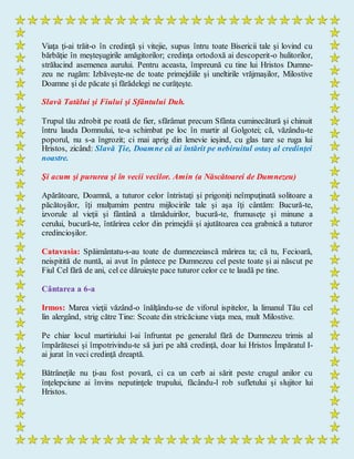 Viaţa ţi-ai trăit-o în credinţă şi vitejie, supus întru toate Bisericii tale şi lovind cu
bărbăţie în meşteşugirile amăgitorilor; credinţa ortodoxă ai descoperit-o hulitorilor,
strălucind asemenea aurului. Pentru aceasta, împreună cu tine lui Hristos Dumne-
zeu ne rugăm: Izbăveşte-ne de toate primejdiile şi uneltirile vrăjmaşilor, Milostive
Doamne şi de păcate şi fărădelegi ne curăţeşte.
Slavă Tatălui şi Fiului şi Sfântului Duh.
Trupul tău zdrobit pe roată de fier, sfărâmat precum Sfânta cuminecătură şi chinuit
întru lauda Domnului, te-a schimbat pe loc în martir al Golgotei; că, văzându-te
poporul, nu s-a îngrozit; ci mai aprig din lenevie ieşind, cu glas tare se ruga lui
Hristos, zicând: Slavă Ţie, Doamne că ai întărit pe nebiruitul ostaş al credinţei
noastre.
Şi acum şi pururea şi în vecii vecilor. Amin (a Născătoarei de Dumnezeu)
Apărătoare, Doamnă, a tuturor celor întristaţi şi prigoniţi neîmpuţinată solitoare a
păcătoşilor, îţi mulţumim pentru mijlocirile tale şi aşa îţi cântăm: Bucură-te,
izvorule al vieţii şi fântână a tămăduirilor, bucură-te, frumuseţe şi minune a
cerului, bucură-te, întărirea celor din primejdii şi ajutătoarea cea grabnică a tuturor
credincioşilor.
Catavasia: Spăimântatu-s-au toate de dumnezeiască mărirea ta; că tu, Fecioară,
neispitită de nuntă, ai avut în pântece pe Dumnezeu cel peste toate şi ai născut pe
Fiul Cel fără de ani, cel ce dăruieşte pace tuturor celor ce te laudă pe tine.
Cântarea a 6-a
Irmos: Marea vieţii văzând-o înălţându-se de viforul ispitelor, la limanul Tău cel
lin alergând, strig către Tine: Scoate din stricăciune viaţa mea, mult Milostive.
Pe chiar locul martiriului l-ai înfruntat pe generalul fără de Dumnezeu trimis al
împărătesei şi împotrivindu-te să juri pe altă credinţă, doar lui Hristos Împăratul I-
ai jurat în veci credinţă dreaptă.
Bătrâneţile nu ţi-au fost povară, ci ca un cerb ai sărit peste crugul anilor cu
înţelepciune ai învins neputinţele trupului, făcându-l rob sufletului şi slujitor lui
Hristos.
 