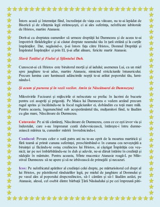 Întors acasă şi întemniţat fiind, încredinţat de viaţa cea viitoare, nu te-ai lepădat de
Biserică şi de sfinţenia legii strămoşeşti, ci ai ales suferinţa, neînfricate iubitorule
de Hristos, martire Atanasie.
Dorit-ai ca dreptatea oamenilor să urmeze dreptăţii lui Dumnezeu şi de aceea te-ai
împotrivit fărădelegilor şi ai căutat dreptate neamului tău în ţară străină şi la curţile
împăraţilor. Dar, negăsind-o, ţi-ai întors faţa către Hristos, Domnul Dreptăţii şi
Împăratul Împăraţilor şi prin El, ţi-ai aflat alinare, fericite martir Atanasie.
Slavă Tatălui şi Fiului şi Sfântului Duh.
Cunoscut-ai că Hristos este biruitorul morţii şi al iadului; asemenea Lui, ca un miel
spre junghiere te-ai adus, martire Atanasie, nimicind stricăciunile întunericului.
Precum lumina care luminează adâncimile nopţii te-ai arătat poporului tău, lumi-
nându-l.
Şi acum şi pururea şi în vecii vecilor. Amin (a Născătoarei de Dumnezeu)
Milostivirile Fecioarei şi mijlocirile ei neîncetate se prefac în lacrimi de bucurie
pentru cei asupriţi şi prigoniţi. Pe Maica lui Dumnezeu o vedem arzând precum
rugul aprins şi încălzindu-ne la focul rugăciunilor ei, dobândim cu toţii mare milă.
Pentru aceasta, îngenunchind sub acoperământul tău, mulţumitori fiind, te lăudăm
cu glas mare, Născătoare de Dumnezeu.
Catavasia: Pe ai tăi cântăreţi, Născătoare de Dumnezeu, ceea ce ce eşti izvor viu şi
îndestulat, care s-au împreunat ceată duhovnicească, întăreşte-i întru dumne-
zeiască mărirea ta, cununilor măririi învrednicindu-i.
Condacul: Povara celor o sută patru ani nu te-au oprit de la moartea martirică şi
fără teamă ai primit cununa suferinţei, preschimbând-o în cununa cea neveştejită a
biruinţei şi făcându-te ostaş credincios lui Hristos, ai câştigat Împărăţia cea veş-
nică; iar pe noi îmbărbătându-ne în duh şi adevăr, ne-ai dăruit întărire în credinţă şi
nădejde în mântuire. Pentru aceasta, Sfinte mucenice Atanasie roagă-L pe Milo-
stivul Dumnezeu să ne apere şi să ne izbăvească de primejdii şi necazuri.
Icos: Pe neînfricatul apărător al credinţei celei drepte, pe mărturisitorul cel drept al
lui Hristos, pe păstrătorul rânduielilor legii, pe mielul de junghiere al Domnului şi
pe vasul ales al poporului drepcredincios, să-1 cântăm şi să-1 lăudăm astăzi, pe
Atanasie, alesul, cel osebit dintre bărbaţii Ţării Năsăudului şi pe cei împreună păti-
 