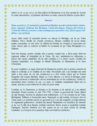 mitori cu el, ca pe cei ce au bine plăcut lui Dumnezeu şi au fost aşezaţi de Acesta
în ceata mucenicilor; că primind zdrobirea cu roata, crucea lui Hristos a prea slăvit.
Sinaxar
Întru această zi, 12 noiembrie, pomenirea Sfinţilor martiri mărturisitori năsău-
deni: Atanasie Todoran din Bichigiu, Vasile din Zagra, Grigore din Telciu şi
Vasiledin Mocod, precum a altor nouăsprezece persoane care, fiind supuse bă-
tăilor, s-au săvârşit.
Acest sfânt martir al neamului nostru s-a născut în Bichigiu, sat de pe Valea
Salăutei, într-o familie de creştini ortodocşi. Despre copilăria lui ne-au rămas
puţine cunoştinţe; se ştie doar că sfântul era fruntaş în comună şi cunoscător de
carte, fusese jude şi colector al dărilor în comunele de pe Valea Bichigiului şi a
Sălăutei.
Încă din tinereţe, pentru virtuţile sale şi pentru curajul său, a făcut parte dintr-un
regiment militar al împărăţiei de la Viena. De aici, amănându-i-se eliberarea, a
plecat din oastea stăpânilor săi de altă credinţă şi s-a întors acasă. Urmărit de
oamenii împărăţiei, s-a refugiat în Munţii Ţibleşului, în Maramureş şi în Ţara
Chioarului.
În acest surghiun s-a rugat neîncetat lui Dumnezeu pentru sine şi pentru semenii săi
aflaţi în suferinţe şi în umilinţe de tot felul. Nevoinţele sale s-au înmulţit mai mult
când a fost prins de cei rău credincioşi şi a fost închis câţiva ani în Turnul
Dogarilor din cetatea Bistriţei. După ce a fost eliberat, s-a întors la Bichigiu, unde
credinţa ortodoxă a strămoşilor săi era ameninţată de cei rău credincioşi. Astfel că,
neexistiind preot ortodox în sat, s-a opus cu îndârjire împărtăşirii fiului său cu
azimă, precum şi spovedirii lui de către un preot uniat.
Credinţa sa în Dumnezeu şi dorinţa sa de dreptate şi de adevăr nu 1-au părăsit
niciodată. Pentru aceasta, în anii 1761-1762 a tratat cu guvernul din Viena, alături
de alţi fruntaşi, trecerea la uniatism prin militarizarea a 21 de comune de pe Valea
Bichigiului, Sălăutei şi Someşului mare. Împreună cu alţi români, el însuşi a fost la
Viena unde s-a încheiat pactul cu guvernul şi li s-au dat asigurări că după intrarea
în regimentul grăniceresc, românii din ţinutul Năsăudului vor beneficia de înlesniri
şi nu vor fi siliţi să-şi lepede credinţa ortodoxă. Întors acasă şi aşteptând roadele
înţelegerii, fericitul Atanasie şi-a dat seama că nu s-a ţinut seama de dorinţa
românilor şi a început să se opună pe faţă convertirii la catolicism.
 