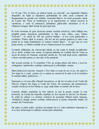 La 10 mai 1763, la Salva, pe platoul numit „La mocirla”, era organizată sfinţirea
drapelelor de luptă şi depunerea jurământului de către nouă companii ale
Regimentului de graniţă nou înfiinţat. Generalul Bukow, de tristă pomenire, trimis
de Curtea din Viena să urmărească şi să impulsioneze în Ardeal trecerea la
catolicism, a venit să primească jurământul grănicerilor năsăudeni şi să le
sfinţească steagul, fiind însoţit de episcopul unit.
În acele momente de grea încercare pentru creştinii ortodocşi, când militarii erau
pregătiţi pentru depunerea jurământului, în faţă a ieşit, călare, „moş Tănase
Todoran” - în vârstă de 104 ani, potrivit tradiţiei - şi le-a rostit grănicerilor o
cuvântare. Printre altele le spunea: „De doi ani noi suntem grăniceri şi carte n-am
primit de la înalta Împărăteasă că suntem oameni liberi!… Şi apoi aşa nu vom
purta armele, ca Sfânta credinţă să ne-o batjocorească! Jos armele!”.
Cuvintele înflăcărate ale evlaviosului bătrân au dat roade în inimile ascultătorilor
săi şi astfel, soldaţii care urmau să depună jurământ de credinţă faţă de Viena au
trecut de partea lui Atanasie, aruncând armele jos. Nu mult după aceea, stăpânirea
a făcut cercetări pentru ca vinovaţii să fie pedepsiţi.
Din această pricină, la 12 noiembrie 1763, pe acelaşi platou din Salva, a avut loc
schingiuirea apărătorilor credinţei strămoşeşti şi a libertăţilor umane.
Binecredinciosul mucenic Atanasie a fost frânt cu roata de sus în jos, iar capul i-a
fost legat de o roată, „pentru că i-a reţinut pe oameni de la unire şi de la înrolarea
în statutul militar grăniceresc…”.
Împreună cu el şi-au aflat sfârşitul mucenicesc şi alţi trei tovarăşi ai săi: Vasile din
Mocod, Grigore din Zagra şi Vasile din Telciu. De asemenea, alţi nouăsprezece
creştini ortodocşi au fost bătuţi cu vergi, mulţi dintre ei murind sub lovituri.
Capetele sfinţilor martirizaţi au fost ridicate în pari la poarta caselor în care
locuiseră, iar bucăţi din trupurile ciopârţite au fost aşezate la răscruci de drumuri.
În astfel de chinuri s-a săvârşit vrednicul de pomenire Sfântul martir Atanasie,
vărsându-şi sângele pentru credinţa strămoşească şi pentru drepturile fraţilor săi
români din Transilvania.
De atunci şi până astăzi, cinstirea nevoinţelor lui şi a celor pătimitori împreună cu
el se face neîntrerupt în sufletele ortodocşilor năsăudeni.
 