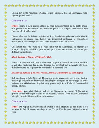 Cu ale lor sfinte rugăciuni, Doamne Iisuse Hristoase, Fiul lui Dumnezeu, milu-
ieşte-ne pe noi. Amin!
Cântarea a 7-a
Irmos: Îngerul a făcut cuptor dătător de rouă cuvioşilor tineri, iar pe caldei arzân-
du-i porunca lui Dumnezeu, pe tiranul l-a plecat şi a strigat: Binecuvântat eşti
Dumnezeul părinţilor noştri.
Bărbat sfânt ales de Hristos, apărător de lege, întărindu-te prin credinţa în virtuţile
strămoşeşti, ai alungat prin faptele tale întunericul amăgirilor şi ridicându-te
deasupra lor, te-ai adăugat în ceata cuvioşilor şi martirilor din Ardeal.
Cu faptele tale cele bune te-ai rugat neîncetat lui Dumnezeu, în vremuri de
primejdie; braţul ţi1-ai ridicat pentru credinţă şi neam, ostenindu-te necontenit spre
dobândirea Împărăţiei.
Slavă Tatălui şi Fiului şi Sfântului Duh.
Asemenea Mântuitorului Hristos ai urcat o Golgotă şi înlănţuit asemenea unui leu,
ai dat glas mărturisirii tale pentru Biserica lui, zdrobind sub picioarele tale făgă-
duinţele deşarte ale stăpânitorilor vremelnici ai neamului tău.
Şi acum şi pururea şi în vecii vecilor. Amin (a Născătoarei de Dumnezeu)
Sub ascultarea ta, Născătoare de Dumnezeu, venim şi cerem iertare pentru păcatele
noastre şi înălţându-ne din noianul fărădelegilor, te rugăm să ne curăţeşti de toată
întinarea ca, ridicându-ne degrabă, să-ţi putem sluji ţie şi Fiului şi Dumnezeului
nostru, Hristos.
Catavasia: N-au slujit făpturii înţelepţii lui Dumnezeu, ci numai Făcătorului şi
groaza focului bărbăteşte călcând-o, se bucurau, cântând: Prea lăudate Dumnezeul
părinţilor noştri şi Doamne, bine eşti cuvântat.
Cântarea a 8-a
Irmos: Din văpaie cuvioşilor rouă ai izvorât şi jertfa dreptului cu apă ai ars-o; că
pe toate le faci, Hristoase, cu singură voia Ta; pe Tine Te prea înălţăm întru toţi
vecii.
 