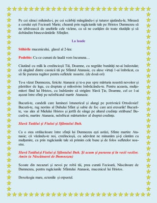 Pe cei săraci miluindu-i, pe cei scârbiţi mângâindu-i şi tuturor ajutându-le, Mireasă
a cerului eşti Fecioară Marie; cheamă prin rugăciunile tale pe Hristos Dumnezeu să
ne izbăvească de uneltirile cele viclene, ca să ne curăţăm de toate răutăţile şi să
dobândim binecuvântările Sfinţilor.
La laude
Stihirile mucenicului, glasul al 2-lea:
Podobie: Cu ce cununi de laudă vom încununa…
Căutând cu milă la credincioşii Tăi, Doamne, cu negrăite bunătăţi ne-ai îndestulat;
că alegând dintre casnicii tăi pe Sfântul Atanasie, cu alese virtuţi 1-ai îmbrăcat, ca
să fie pururea rugător pentru sufletele noastre. (de două ori)
Te-a văzut Dumnezeu, fericite Atanasie şi te-a pus spre mărturia noastră nevoitor şi
păstrător de lege, cu dreptate şi milostivire îmbrăcându-te. Pentru aceasta, mulţu-
mitori fiind lui Hristos, cu îndrăznire să strigăm: Slavă Ţie, Doamne, cel ce 1-ai
aşezat între sfinţi pe neînfricatul martir Atanasie.
Bucură-te, candelă care luminezi întunericul şi alungi pe potrivnicii Ortodoxiei!
Bucură-te, rug nestins al Duhului Sfânt şi sabie de foc care arzi eresurile! Bucură-
te, vas ales al Mielului Hristos şi jertfă de sânge pe altarul credinţe străbune! Bu-
cură-te, martire Atanasie, neînfricat mărturisitor al dreptei credinţe.
Slavă Tatălui şi Fiului şi Sfântului Duh.
Ca o stea strălucitoare între sfinţii lui Dumnezeu eşti astăzi, Sfinte martire Ata-
nasie; că văzându-te noi, credincioşii, cu adevărat ne minunăm şi-ţi cântăm cu
mulţumire, ca prin rugăciunile tale să primim cele bune şi de folos sufletelor noa-
stre.
Slavă Tatăluişi Fiului şi Sfântului Duh. Şi acum şi pururea şi în vecii vecilor.
Amin (a Născătoarei de Dumnezeu)
Scoate din necazuri şi nevoi pe robii tăi, prea curată Fecioară, Născătoare de
Dumnezeu, pentru rugăciunile Sfântului Atanasie, mucenicul lui Hristos.
Doxokogia mare, ecteniile și otpustul.
 