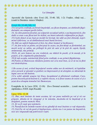 La Liturghie
Apostolul din Epistola către Evrei (XI, 33-40; XII, 1-2): Fraților, sfinții toți…
(caută în Duminica tuturor Sfinților)
Evrei: XI, 33-40; XII, 1-2
33.Careprin credinţă, au biruit împărăţii, au făcut dreptate, au dobândit făgă-
duinţele, au astupat gurile leilor,
34. Au stinsputerea focului, au scăpatde ascuţişul sabiei, s-au împuternicit, din
slabi ce erau s-au făcut tari în război, au întors taberele vrăjmaşilor pe fugă;
35.Unele femei şi-au luat pe morţii lor înviaţi. Iar alţii au fost chinuiţi, nepri-
mind izbăvirea, ca să dobândească mai bună înviere;
36.Alţii au suferit batjocură şi bici, ba chiar lanţuri şi închisoare;
37.Au fost ucişi cu pietre, au fost puşi la cazne, au fost tăiaţi cu fierăstrăul, au
murit ucişi cu sabia, au pribegit în piei de oaie şi în piei de capră, lipsiţi,
strâmtoraţi, rău primiţi.
38.Ei, de care lumea nu era vrednică, au rătăcit în pustii, şi în munţi, şi în
peşteri, şi în crăpăturile pământului.
39.Şi toţi aceştia, mărturisiţi fiind prin credinţă, n-au primit făgăduinţa,
40.Pentru că Dumnezeu rânduise pentru noi ceva mai bun, ca ei să nu ia fără
noi desăvârşirea.
1.De aceea şi noi, având împrejurul nostru atâta nor de mărturii, să lepădăm
orice povară şi păcatul ce grabnic ne împresoară şi să alergăm cu stăruinţă în
lupta care ne stă înainte.
2.Cu ochii aţintiţi asupra lui Iisus, începătorul şi plinitorul credinţei, Care,
pentru bucuria pusă înainte-I, a suferit crucea, n-a ţinut seama de ocara ei şi a
şezut de-a dreapta tronului lui Dumnezeu.
Evanghelia de la Luca (XXI, 12-18): Zis-a Domnul ucenicilor… (caută marți în
săptămâna a XXIX după Rusaliii)
Luca: XXI, 12-18
12. Dar, mai înainte de toate acestea, îşi vor pune mâinile pe voi şi vă vor
prigoni, dându-vă în sinagogi şi în temniţe, ducându-vă la împăraţi şi la
dregători, pentru numele Meu.
13. Şi va fi vouă spre mărturie.
14. Puneţi deci în inimilevoastre să nu gândiţi de mai înainte ce veţi răspunde;
15. Căci Eu vă voi da gură şi înţelepciune, căreia nu-i vor putea sta împotrivă,
nici să-i răspundă toţi potrivnicii voştri.
 