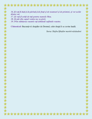 16. Şi veţi fi daţi şi de părinţi şi de fraţi şi de neamuri şi de prieteni, şi vor ucide
dintre voi.
17. Şi veţi fi urâţi de toţi pentru numele Meu.
18. Şi păr din capul vostru nu va pieri.
19. Prin răbdarea voastră veţi dobândi sufletele voastre.
Chinonicul: Bucurați-vă drepților de Domnul, celor drepți li se cuvine laudă.
Sursa:Slujba Sfinților martiri năsăudeni
 