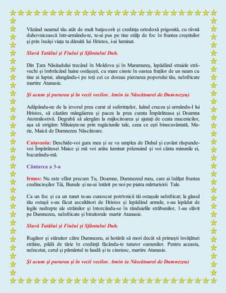 Văzând neamul tău atât de mult batjocorit şi credinţa ortodoxă prigonită, cu râvnă
duhovnicească într-armându-te, te-ai pus pe tine stâlp de foc în fruntea creştinilor
şi prin însăşi viaţa ta dăruită lui Hristos, i-ai luminat.
Slavă Tatălui şi Fiului şi Sfântului Duh.
Din Ţara Năsăudului trecând în Moldova şi în Maramureş, lepădând straiele stră-
vechi şi îmbrăcând haine ostăşeşti, cu mare cinste în oastea fraţilor de un neam cu
tine ai luptat, alungându-i pe toţi cei ce doreau pierzarea poporului tău, neînfricate
martire Atanasie.
Şi acum şi pururea şi în vecii vecilor. Amin (a Născătoarei de Dumnezeu)
Adăpându-ne de la izvorul prea curat al suferinţelor, luând crucea şi urmându-I lui
Hristos, să căutăm mângâierea şi pacea la prea curata Împărăteasa şi Doamna
Atotmilostivă. Degrabă să alergăm la mijlocitoarea şi ajutaţi de ceata mucenicilor,
aşa să strigăm: Miluieşte-ne prin rugăciunile tale, ceea ce eşti binecuvântată, Ma-
rie, Maică de Dumnezeu Născătoare.
Catavasia: Deschide-voi gura mea şi se va umplea de Duhul şi cuvânt răspunde-
voi Împărătesei Maice şi mă voi arăta luminat prăznuind şi voi cânta minunile ei,
bucurându-mă.
Cântarea a 3-a
Irmos: Nu este sfânt precum Tu, Doamne, Dumnezeul meu, care ai înălţat fruntea
credincioşilor Tăi, Bunule şi ne-ai întărit pe noi pe piatra mărturisirii Tale.
Ca un foc şi ca un tunet te-au cunoscut potrivnicii tăi ostaşule neînfricat; la glasul
tău ostaşii s-au făcut ascultători de Hristos şi lepădând armele, s-au lepădat de
legile nedrepte ale străinilor şi întorcându-se în rânduielile străbunilor, 1-au slăvit
pe Dumnezeu, neînfricate şi biruitorule martir Atanasie.
Slavă Tatălui şi Fiului şi Sfântului Duh.
Rugător şi stăruitor către Dumnezeu, ai hotărât să mori decât să primeşti învăţături
străine, pildă de tărie în credinţă făcându-te tuturor oamenilor. Pentru aceasta,
neîncetat, cerul şi pământul te laudă şi te cinstesc, martire Atanasie.
Şi acum şi pururea şi în vecii vecilor. Amin (a Născătoarei de Dumnezeu)
 