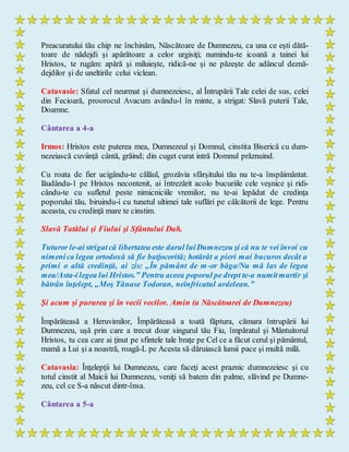 Preacuratului tău chip ne închinăm, Născătoare de Dumnezeu, ca una ce eşti dătă-
toare de nădejdi şi apărătoare a celor urgisiţi; numindu-te icoană a tainei lui
Hristos, te rugăm: apără şi miluieşte, ridică-ne şi ne păzeşte de adâncul deznă-
dejdilor şi de uneltirile celui viclean.
Catavasie: Sfatul cel neurmat şi dumnezeiesc, al Întrupării Tale celei de sus, celei
din Fecioară, proorocul Avacum avându-l în minte, a strigat: Slavă puterii Tale,
Doamne.
Cântarea a 4-a
Irmos: Hristos este puterea mea, Dumnezeul şi Domnul, cinstita Biserică cu dum-
nezeiască cuviinţă cântă, grăind; din cuget curat intră Domnul prăznuind.
Cu roata de fier ucigându-te călăul, grozăvia sfârşitului tău nu te-a înspăimântat.
lăudându-1 pe Hristos necontenit, ai întrezărit acolo bucuriile cele veşnice şi ridi-
cându-te cu sufletul peste nimicniciile vremilor, nu te-ai lepădat de credinţa
poporului tău, biruindu-i cu tunetul ultimei tale suflări pe călcătorii de lege. Pentru
aceasta, cu credinţă mare te cinstim.
Slavă Tatălui şi Fiului şi Sfântului Duh.
Tuturor le-ai strigatcă libertatea este darul luiDumnezeu şi că nu te vei învoi cu
nimenica legea ortodoxă să fie batjocorită; hotărât a pieri mai bucuros decât a
primi o altă credinţă, ai zis: „În pământ de m-or băga/Nu mă las de legea
mea/Asta-i legea lui Hristos.” Pentru aceea poporul pe drept te-a numitmartir şi
bătrân înţelept, „Moş Tănase Todoran, neînfricatul ardelean.”
Şi acum şi pururea şi în vecii vecilor. Amin (a Născătoarei de Dumnezeu)
Împărăteasă a Heruvimilor, Împărăteasă a toată făptura, cămara întrupării lui
Dumnezeu, uşă prin care a trecut doar singurul tău Fiu, împăratul şi Mântuitorul
Hristos, tu cea care ai ţinut pe sfintele tale braţe pe Cel ce a făcut cerul şi pământul,
mamă a Lui şi a noastră, roagă-L pe Acesta să dăruiască lumii pace şi multă milă.
Catavasia: Înţelepţii lui Dumnezeu, care faceţi acest praznic dumnezeiesc şi cu
totul cinstit al Maicii lui Dumnezeu, veniţi să batem din palme, slăvind pe Dumne-
zeu, cel ce S-a născut dintr-însa.
Cântarea a 5-a
 