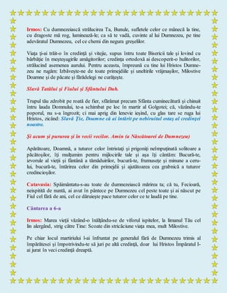 Irmos: Cu dumnezeiască strălucirea Ta, Bunule, sufletele celor ce mânecă la tine,
cu dragoste mă rog, luminează-le; ca să te vadă, cuvinte al lui Dumnezeu, pe tine
adevăratul Dumnezeu, cel ce chemi din negura greşelilor.
Viaţa ţi-ai trăit-o în credinţă şi vitejie, supus întru toate Bisericii tale şi lovind cu
bărbăţie în meşteşugirile amăgitorilor; credinţa ortodoxă ai descoperit-o hulitorilor,
strălucind asemenea aurului. Pentru aceasta, împreună cu tine lui Hristos Dumne-
zeu ne rugăm: Izbăveşte-ne de toate primejdiile şi uneltirile vrăjmaşilor, Milostive
Doamne şi de păcate şi fărădelegi ne curăţeşte.
Slavă Tatălui şi Fiului şi Sfântului Duh.
Trupul tău zdrobit pe roată de fier, sfărâmat precum Sfânta cuminecătură şi chinuit
întru lauda Domnului, te-a schimbat pe loc în martir al Golgotei; că, văzându-te
poporul, nu s-a îngrozit; ci mai aprig din lenevie ieşind, cu glas tare se ruga lui
Hristos, zicând: Slavă Ţie, Doamne că ai întărit pe nebiruitul ostaş al credinţei
noastre.
Şi acum şi pururea şi în vecii vecilor. Amin (a Născătoarei de Dumnezeu)
Apărătoare, Doamnă, a tuturor celor întristaţi şi prigoniţi neîmpuţinată solitoare a
păcătoşilor, îţi mulţumim pentru mijlocirile tale şi aşa îţi cântăm: Bucură-te,
izvorule al vieţii şi fântână a tămăduirilor, bucură-te, frumuseţe şi minune a ceru-
lui, bucură-te, întărirea celor din primejdii şi ajutătoarea cea grabnică a tuturor
credincioşilor.
Catavasia: Spăimântatu-s-au toate de dumnezeiască mărirea ta; că tu, Fecioară,
neispitită de nuntă, ai avut în pântece pe Dumnezeu cel peste toate şi ai născut pe
Fiul cel fără de ani, cel ce dăruieşte pace tuturor celor ce te laudă pe tine.
Cântarea a 6-a
Irmos: Marea vieţii văzând-o înălţându-se de viforul ispitelor, la limanul Tău cel
lin alergând, strig către Tine: Scoate din stricăciune viaţa mea, mult Milostive.
Pe chiar locul martiriului l-ai înfruntat pe generalul fără de Dumnezeu trimis al
împărătesei şi împotrivindu-te să juri pe altă credinţă, doar lui Hristos Împăratul I-
ai jurat în veci credinţă dreaptă.
 