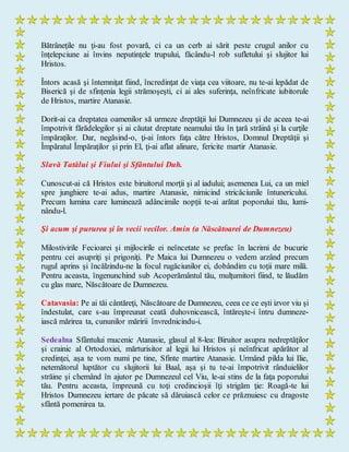 Bătrâneţile nu ţi-au fost povară, ci ca un cerb ai sărit peste crugul anilor cu
înţelepciune ai învins neputinţele trupului, făcându-l rob sufletului şi slujitor lui
Hristos.
Întors acasă şi întemniţat fiind, încredinţat de viaţa cea viitoare, nu te-ai lepădat de
Biserică şi de sfinţenia legii strămoşeşti, ci ai ales suferinţa, neînfricate iubitorule
de Hristos, martire Atanasie.
Dorit-ai ca dreptatea oamenilor să urmeze dreptăţii lui Dumnezeu şi de aceea te-ai
împotrivit fărădelegilor şi ai căutat dreptate neamului tău în ţară străină şi la curţile
împăraţilor. Dar, negăsind-o, ţi-ai întors faţa către Hristos, Domnul Dreptăţii şi
Împăratul Împăraţilor şi prin El, ţi-ai aflat alinare, fericite martir Atanasie.
Slavă Tatălui şi Fiului şi Sfântului Duh.
Cunoscut-ai că Hristos este biruitorul morţii şi al iadului; asemenea Lui, ca un miel
spre junghiere te-ai adus, martire Atanasie, nimicind stricăciunile întunericului.
Precum lumina care luminează adâncimile nopţii te-ai arătat poporului tău, lumi-
nându-l.
Şi acum şi pururea şi în vecii vecilor. Amin (a Născătoarei de Dumnezeu)
Milostivirile Fecioarei şi mijlocirile ei neîncetate se prefac în lacrimi de bucurie
pentru cei asupriţi şi prigoniţi. Pe Maica lui Dumnezeu o vedem arzând precum
rugul aprins şi încălzindu-ne la focul rugăciunilor ei, dobândim cu toţii mare milă.
Pentru aceasta, îngenunchind sub Acoperământul tău, mulţumitori fiind, te lăudăm
cu glas mare, Născătoare de Dumnezeu.
Catavasia: Pe ai tăi cântăreţi, Născătoare de Dumnezeu, ceea ce ce eşti izvor viu şi
îndestulat, care s-au împreunat ceată duhovnicească, întăreşte-i întru dumneze-
iască mărirea ta, cununilor măririi învrednicindu-i.
Sedealna Sfântului mucenic Atanasie, glasul al 8-lea: Biruitor asupra nedreptăţilor
şi crainic al Ortodoxiei, mărturisitor al legii lui Hristos şi neînfricat apărător al
credinţei, aşa te vom numi pe tine, Sfinte martire Atanasie. Urmând pilda lui Ilie,
netemătorul luptător cu slujitorii lui Baal, aşa şi tu te-ai împotrivit rânduielilor
străine şi chemând în ajutor pe Dumnezeul cel Viu, le-ai stins de la faţa poporului
tău. Pentru aceasta, împreună cu toţi credincioşii îţi strigăm ţie: Roagă-te lui
Hristos Dumnezeu iertare de păcate să dăruiască celor ce prăznuiesc cu dragoste
sfântă pomenirea ta.
 