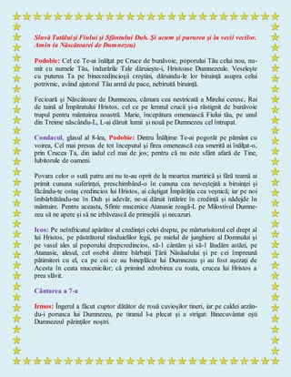 Slavă Tatăluişi Fiului şi Sfântului Duh. Şi acum şi pururea şi în vecii vecilor.
Amin (a Născătoarei de Dumnezeu)
Podobie: Cel ce Te-ai înălţat pe Cruce de bunăvoie, poporului Tău celui nou, nu-
mit cu numele Tău, îndurările Tale dăruieşte-i, Hristoase Dumnezeule. Veseleşte
cu puterea Ta pe binecredincioşii creştini, dăruindu-le lor biruinţă asupra celui
potrivnic, având ajutorul Tău armă de pace, nebiruită biruinţă.
Fecioară şi Născătoare de Dumnezeu, cămara cea nestricată a Mirelui ceresc, Rai
de taină al Împăratului Hristos, cel ce pe lemnul crucii şi-a răstignit de bunăvoie
trupul pentru mântuirea noastră. Marie, începătura omenească Fiului tău, pe unul
din Treime născându-L, L-ai dăruit lumii şi nouă pe Dumnezeu cel întrupat.
Condacul, glasul al 8-lea, Podobie: Dintru Înălţime Te-ai pogorât pe pământ cu
voirea, Cel mai presus de tot începutul şi firea omenească cea smerită ai înălţat-o,
prin Crucea Ta, din iadul cel mai de jos; pentru că nu este sfânt afară de Tine,
Iubitorule de oameni.
Povara celor o sută patru ani nu te-au oprit de la moartea martirică şi fără teamă ai
primit cununa suferinţei, preschimbând-o în cununa cea neveştejită a biruinţei şi
făcându-te ostaş credincios lui Hristos, ai câştigat Împărăţia cea veşnică; iar pe noi
îmbărbătându-ne în Duh şi adevăr, ne-ai dăruit întărire în credinţă şi nădejde în
mântuire. Pentru aceasta, Sfinte mucenice Atanasie roagă-L pe Milostivul Dumne-
zeu să ne apere şi să ne izbăvească de primejdii şi necazuri.
Icos: Pe neînfricatul apărător al credinţei celei drepte, pe mărturisitorul cel drept al
lui Hristos, pe păstrătorul rânduielilor legii, pe mielul de junghiere al Domnului şi
pe vasul ales al poporului drepcredincios, să-1 cântăm şi să-1 lăudăm astăzi, pe
Atanasie, alesul, cel osebit dintre bărbaţii Ţării Năsăudului şi pe cei împreună
pătimitori cu el, ca pe cei ce au bineplăcut lui Dumnezeu şi au fost aşezaţi de
Acesta în ceata mucenicilor; că primind zdrobirea cu roata, crucea lui Hristos a
prea slăvit.
Cântarea a 7-a
Irmos: Îngerul a făcut cuptor dătător de rouă cuvioşilor tineri, iar pe caldei arzân-
du-i porunca lui Dumnezeu, pe tiranul l-a plecat şi a strigat: Binecuvântat eşti
Dumnezeul părinţilor noştri.
 