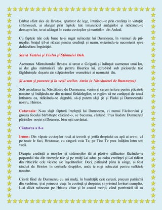 Bărbat sfânt ales de Hristos, apărător de lege, întărindu-te prin credinţa în virtuţile
strămoşeşti, ai alungat prin faptele tale întunericul amăgirilor şi ridicându-te
deasupra lor, te-ai adăugat în ceata cuvioşilor şi martirilor din Ardeal.
Cu faptele tale cele bune te-ai rugat neîncetat lui Dumnezeu, în vremuri de pri-
mejdie; braţul ţi1-ai ridicat pentru credinţă şi neam, ostenindu-te necontenit spre
dobândirea Împărăţiei.
Slavă Tatălui şi Fiului şi Sfântului Duh.
Asemenea Mântuitorului Hristos ai urcat o Golgotă şi înlănţuit asemenea unui leu,
ai dat glas mărturisirii tale pentru Biserica lui, zdrobind sub picioarele tale
făgăduinţele deşarte ale stăpânitorilor vremelnici ai neamului tău.
Şi acum şi pururea şi în vecii vecilor. Amin (a Născătoarei de Dumnezeu)
Sub ascultarea ta, Născătoare de Dumnezeu, venim şi cerem iertare pentru păcatele
noastre şi înălţându-ne din noianul fărădelegilor, te rugăm să ne curăţeşti de toată
întinarea ca, ridicându-ne degrabă, să-ţi putem sluji ţie şi Fiului şi Dumnezeului
nostru, Hristos.
Catavasia: N-au slujit făpturii înţelepţii lui Dumnezeu, ci numai Făcătorului şi
groaza focului bărbăteşte călcând-o, se bucurau, cântând: Prea lăudate Dumnezeul
părinţilor noştri şi Doamne, bine eşti cuvântat.
Cântarea a 8-a
Irmos: Din văpaie cuvioşilor rouă ai izvorât şi jertfa dreptului cu apă ai ars-o; că
pe toate le faci, Hristoase, cu singură voia Ta; pe Tine Te prea înălţăm întru toţi
vecii.
Dreapta credinţă a moşilor şi strămoşilor tăi ai păzit-o călăuzitor făcându~te
poporului tău din tinereţile tale şi pe mulţi i-ai adus pe calea credinţei şi i-ai ridicat
din rătăcirile cele viclene ale înşelătorilor. Deci, pătimind până la sânge, ai fost
rânduit de Hristos în corturile drepţilor, unde te rogi neîncetat pentru sufletele
noastre.
Cinstit fiind de Dumnezeu cu ani mulţi, în bunătăţile cele cereşti, precum patriarhii
din vechime, ţi-ai petrecut viaţa în cuviinţă şi dreptate; şi primind lovituri cumplite,
L-ai slăvit neîncetat pe Hristos chiar şi în ceasul morţii, când potrivnicii tăi au
 