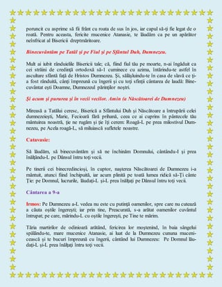 poruncit cu asprime să fii frânt cu roata de sus în jos, iar capul să-ţi fie legat de o
roată. Pentru aceasta, fericite mucenice Atanasie, te lăudăm ca pe un apărător
neînfricat al Bisericii dreptmăritoare.
Binecuvântăm pe Tatăl şi pe Fiul şi pe Sfântul Duh, Dumnezeu.
Mult ai iubit rânduielile Bisericii tale; că, fiind fiul tău pe moarte, n-ai îngăduit ca
cei străini de credinţă ortodoxă să-1 cuminece cu azima, întărindu-te astfel în
ascultare sfântă faţă de Hristos Dumnezeu. Şi, sălăşluindu-te în casa de slavă ce ţi-
a fost rânduită, cânţi împreună cu îngerii şi cu toţi sfinţii cântarea de laudă: Bine-
cuvântat eşti Doamne, Dumnezeul părinţilor noştri.
Şi acum şi pururea şi în vecii vecilor. Amin (a Născătoarei de Dumnezeu)
Mireasă a Tatălui ceresc, Biserică a Sfântului Duh şi Născătoare a întrupării celei
dumnezeieşti, Marie, Fecioară fără prihană, ceea ce ai cuprins în pântecele tău
mântuirea noastră, ţie ne rugăm şi ţie îţi cerem: Roagă-L pe prea milostivul Dum-
nezeu, pe Acela roagă-L, să miluiască sufletele noastre.
Catavasie:
Să lăudăm, să binecuvântăm şi să ne închinăm Domnului, cântându-I şi prea
înălţându-L pe Dânsul întru toţi vecii.
Pe tinerii cei binecredincioşi, în cuptor, naşterea Născătoarei de Dumnezeu i-a
mântuit, atunci fiind închipuită, iar acum plinită pe toată lumea ridică să-Ţi cânte
Ţie: pe Domnul, lucrurile, lăudaţi-L şi-L prea înălţaţi pe Dânsul întru toţi vecii.
Cântarea a 9-a
Irmos: Pe Dumnezeu a-L vedea nu este cu putinţă oamenilor, spre care nu cutează
a căuta oştile îngereşti; iar prin tine, Preacurată, s-a arătat oamenilor cuvântul
întrupat; pe care, mărindu-L cu oştile îngereşti, pe Tine te mărim.
Tăria martirilor de odinioară arătând, fericirea lor moştenind, în baia sângelui
spălându-te, mare mucenice Atanasie, ai luat de la Dumnezeu cununa muceni-
cească şi te bucuri împreună cu îngerii, cântând lui Dumnezeu: Pe Domnul lău-
daţi-L şi-L prea înălţaţi întru toţi vecii.
 