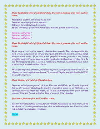 Slavă Tatăluişi Fiului şi Sfântului Duh. Şi acum şi pururea şi în vecii vecilor.
Amin.
Preasfântă Treime, miluieşte-ne pe noi;
Doamne, curăţeşte păcatele noastre;
Stăpâne, iartă fărădelegile noastre;
Sfinte, cercetează şi vindecă neputinţele noastre, pentru numele Tău.
Doamne, miluieşte !
Doamne, miluieşte !
Doamne, miluieşte !
Slavă Tatăluişi Fiului şi Sfântului Duh. Şi acum şi pururea şi în vecii vecilor.
Amin.
Tatăl nostru, care eşti în ceruri, sfinţească-se numele Tău, vie împărăţia Ta,
facă-se voia Ta precum în cer aşa şi pe pământ. Pâinea noastră cea spre fiinţă
dă-ne-o nouă astăzi. Şi ne iartă nouă greşalele noastre, precum şi noi iertăm
greşiţilornoştri. Şi nu ne duce pe noi în ispită, ci ne izbăveştede cel rău. Că a Ta
este Împărăţiaşi puterea şi slava,a Tatălui şi a Fiuluişi a Sfântului Duh, acum
şi pururea şi în vecii vecilor. Amin.
Miluieşte-nepenoi, Doamne, miluieşte-nepe noi, că nepricepându-nedenici un
răspuns, această rugăciuneaducem Ţie, ca unui Stăpân, noi, păcătoşiirobii Tăi,
miluieşte-ne pe noi.
Slavă Tatălui şi Fiului şi Sfântului Duh.
Doamne, miluieşte-ne pe noi, că întru Tine am nădăjduit; nu Te mânia pe noi
foarte, nici pomeni fărădelegile noastre, ci caută şi acum ca un Milostiv şi ne
izbăveştepe noi de vrăjmaşii noştri, că Tu eşti Dumnezeul nostru şi noi suntem
poporul Tău, toţi lucrul mâinilor Tale şi numele Tău chemăm.
Şi acum şi pururea şi în vecii vecilor. Amin.
Uşa milostiviriideschide-onouă,binecuvântată Născătoare de Dumnezeu, ca să
nu pierim cei ce nădăjduim întru tine, ci să ne mântuim prin tinedin nevoi, că tu
eşti mântuirea neamului creştinesc.
Crezul
 