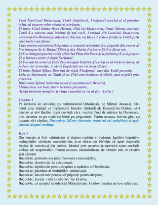 Cred Într-Unul Dumnezeu, Tatăl Atoţiitorul, Făcătorul cerului şi al pămân-
tului, al tuturor celor văzute şi nevăzute.
Şi întru Unul Domn Iisus Hristos, Fiul lui Dumnezeu, Unul-Născut, care din
Tatăl S-a născut, mai înainte de toţi vecii. Lumină din Lumină, Dumnezeu
adevăratdin Dumnezeu adevărat,Născut, nu făcut, Cel de o fiinţă cu Tatăl, prin
care toate s-au făcut.
Care pentru noi oameniişi pentru a noastră mântuire.S-a pogorât din ceruri Şi
S-a întrupat de la Duhul Sfânt şi din Maria Fecioara Şi S-a făcut om.
Şi S-a răstignitpentru noi în zilelelui Pilatdin Pont, Şi a pătimitşi S-a îngropat.
Şi a înviat a treia zi după Scripturi .
Şi S-a suit la ceruri şi Şadede-a dreapta Tatălui. Şi iarăşiva să vină cu slavă, să
judece viii şi morţii, A cărui Împărăţie nu va avea sfârşit.
Şi întru Duhul Sfânt, Domnul de viaţă Făcătorul, care din Tatăl purcede,
Cela ce împreună cu Tatăl şi cu Fiul este închinat şi slăvit, care a grăit prin
prooroci.
Întru-una Sfântă Sobornicească şi apostolească Biserică,
Mărturisesc un botez întru iertarea păcatelor,
Aştept învierea morţilor şi viaţa veacului ce va să fie. Amin !
Condac 1
Pe iubitorul de nevoinţe, pe mărturisitorul Ortodoxiei, pe Sfântul Atanasie, băr-
batul prea înţelept şi împlinitorul bunelor rânduieli ale Bisericii lui Hristos, să-l
cinstim şi să-l lăudăm după cuviinţă căci, vrednic fiind de mărirea lui Dumnezeu,
prin moartea sa pe roată i-a biruit pe prigonitori. Pentru aceasta, într-un glas, cu
bucurie să-i cântăm: Bucură-te, Sfinte Atanasie, martirul cel neînfricat şi apă-
rătorul dreptei credinţe.
Icos 1
Din tinereţe ai fost mărturisitor al dreptei credinţe şi statornic luptător împotriva
nedreptăţilor săvârşite neamului tău; te-ai ridicat cu bărbăţie să aperi drepturile
fraţilor tăi ortodocşi din Ardeal, biruind prin moartea ta martirică toate uneltirile
viclene ale asupritorilor. Pentru aceasta, minunându-ne de virtuţile tale, te cinstim
şi-ţi cântăm:
Bucură-te, podoaba cea prea frumoasă a mucenicilor,
Bucură-te, râvnitorule de cele cereşti,
Bucură-te, luptătorule pentru dreptate şi apărător al Ortodoxiei,
Bucură-te, păstrător al rânduielilor strămoşeşti,
Bucură-te, ancoră tare pentru cei prigoniţi pentru dreptate,
Bucură-te, lumină a mărturisitorilor lui Hristos,
Bucură-te, că urmând în suferinţă Mântuitorului Hristos moartea nu te-a înfricoşat,
 