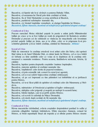 Bucură-te, că faptele tale le-ai săvârşit cu puterea Duhului Sfânt,
Bucură-te, că asemenea lui David prin tăria credinţei ai biruit,
Bucură-te, fiu al Ţării Năsăudului şi ostaş neînfricat al Bisericii,
Bucură-te, purtătorul suferinţelor neamului tău,
Bucură-te, că, biruind împărăţia vremelnică, ai câştigat Împărăţia lui Hristos,
Bucură-te, SfinteAtanasie, martirul cel neînfricatşi apărătorul dreptei credinţe!
Condacul al 2-lea
Precum oarecând Moise ridicând şarpele în pustie a arătat jertfa Mântuitorului
înălţat pe cruce şi tu ai fost înălţat pe roată de prigonitorii tăi făcându-te următor
Domnului şi precum cei de odinioară se vindecau de muşcăturile cele înveninate
privind şarpele înălţat pe lemn, aşa şi tu sfinte, celor ce te prigoneau le-ai pre-
schimbat gândurile şi le-ai întărit credinţa, cântând lui Dumnezeu: Aliluia!
Icosul al 2-lea
Pildă de statornicie în credinţa ortodoxă te-ai arătat celor din Salva; căci aprinsă
fiind inima ta de harul Sfântului Duh, ai cântat laude lui Hristos, cel ce te-a întărit
să înfrunţi cu tărie uneltirile celor ce voiau să te depărteze de la credinţa stră-
moşească a neamului românesc. Pentru aceasta, lăudându-te neîncetat, fericite, îţi
cântăm:
Bucură-te, luptător pentru drepturile creştinilor înaintea împăraţilor;
Bucură-te, statornic apărător al credinţei neamului tău;
Bucură-te, împlinitorul celor dorite de poporul românesc,
Bucură-te, că prin ostenelile tale comori în ceruri ţi-ai agonisit,
Bucură-te, cel ce n-ai suferit batjocorirea credinţei strămoşeşti;
Bucură-te, că pe cei împreună cu tine pătimitori i-ai îmbărbătat să se jertfească
pentru Hristos,
Bucură-te, că te-ai făcut pildă de apărător al credinţei celor din Maramureş şi Mol-
dova,
Bucură-te, mărturisitor al Ortodoxiei şi apărător al legilor strămoşeşti;
Bucură-te, nădejdea celor prigoniţi şi asupriţi pe nedrept în această lume;
Bucură-te, bătrân înţelept, care te-ai jertfit pentru Hristos;
Bucură-te, cel ocrotit în suferinţă de Maica Domnului;
Bucură-te, cel cinstit după cuviinţă de fiii neamului tău;
Bucură-te, SfinteAtanasie, martirul cel neînfricatşi apărătorul dreptei credinţe.
Condacul al 3-lea
Râvna mucenicilor dobândind, evlavia creştinilor dreptmăritori purtând în suflet şi
smerenia călugărilor înţelepţi întărindu-te, Sfinte mucenice Atanasie, ostaşul lui
Hristos, ai biruit neputinţele fireşti ale trupului şi ai răbdat pentru Hristos moarte
 